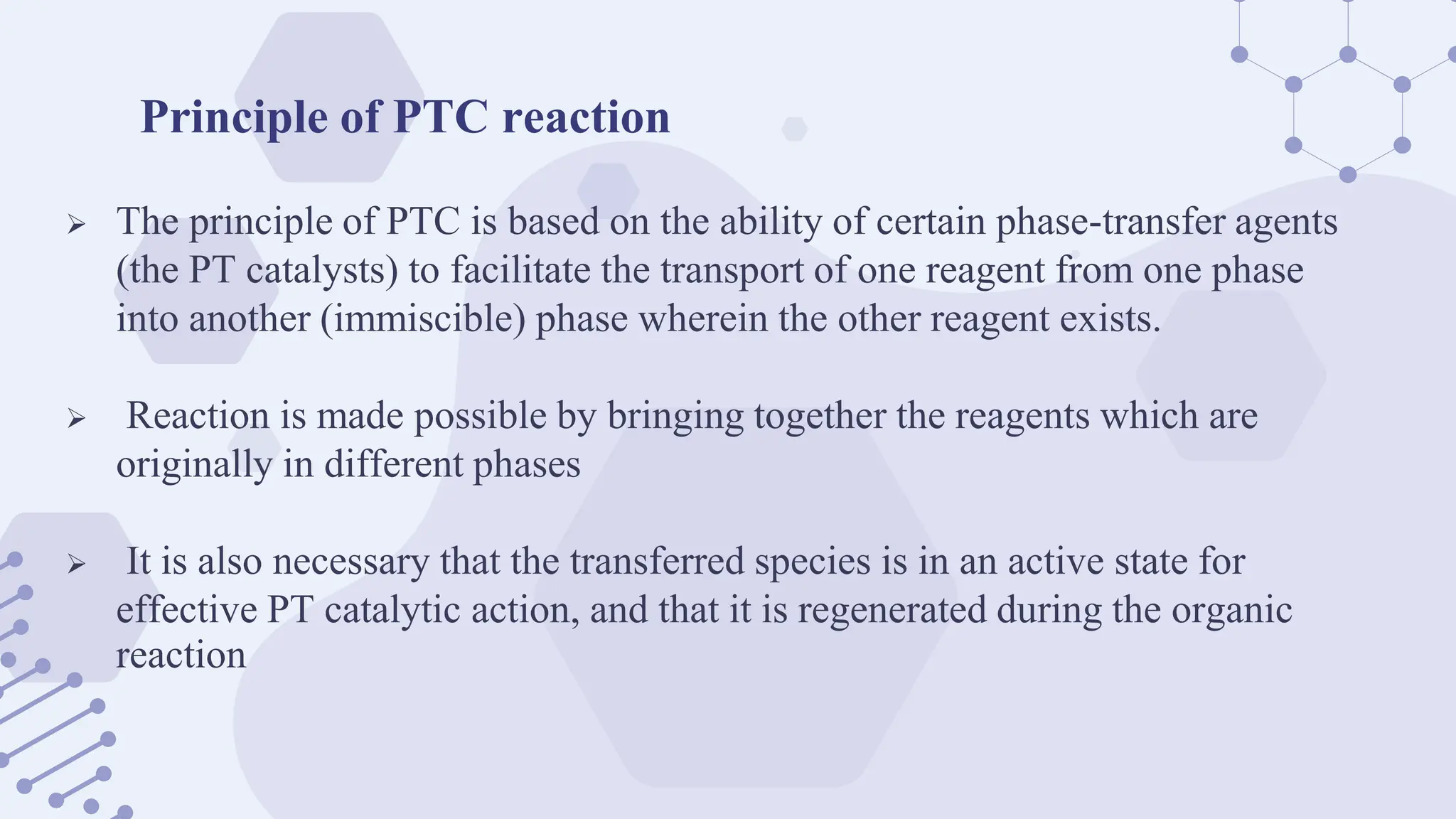 Principle of PTC reaction
 The principle of PTC is based on the ability of certain phase-transfer agents
(the PT catalysts) to facilitate the transport of one reagent from one phase
into another (immiscible) phase wherein the other reagent exists.
 Reaction is made possible by bringing together the reagents which are
originally in different phases
 It is also necessary that the transferred species is in an active state for
effective PT catalytic action, and that it is regenerated during the organic
reaction
 
