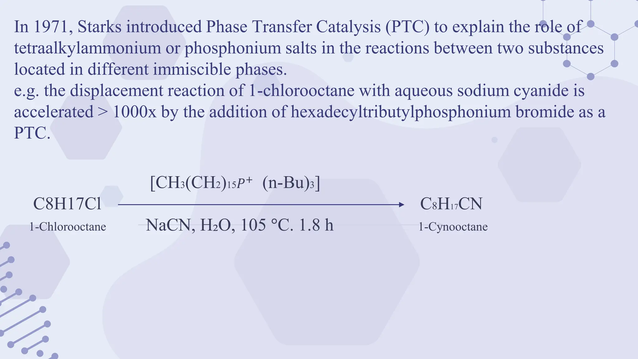 In 1971, Starks introduced Phase Transfer Catalysis (PTC) to explain the role of
tetraalkylammonium or phosphonium salts in the reactions between two substances
located in different immiscible phases.
e.g. the displacement reaction of 1-chlorooctane with aqueous sodium cyanide is
accelerated > 1000x by the addition of hexadecyltributylphosphonium bromide as a
PTC.
[CH3(CH2)15𝑃+
(n-Bu)3]
C8H17Cl C8H17CN
1-Chlorooctane NaCN, H₂O, 105 °C. 1.8 h 1-Cynooctane
 