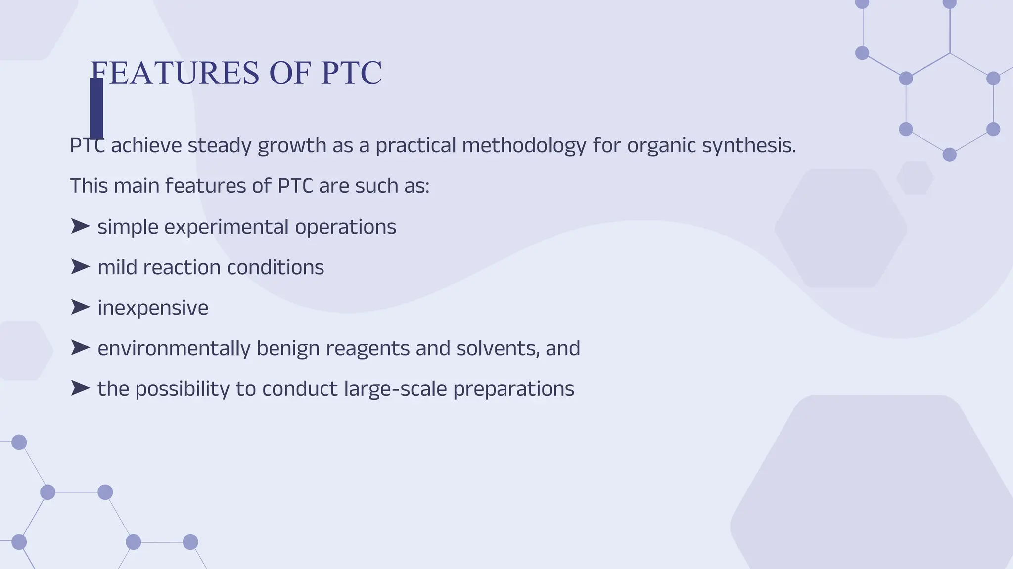 FEATURES OF PTC
PTC achieve steady growth as a practical methodology for organic synthesis.
This main features of PTC are such as:
➤ simple experimental operations
➤ mild reaction conditions
➤ inexpensive
➤ environmentally benign reagents and solvents, and
➤ the possibility to conduct large-scale preparations
 