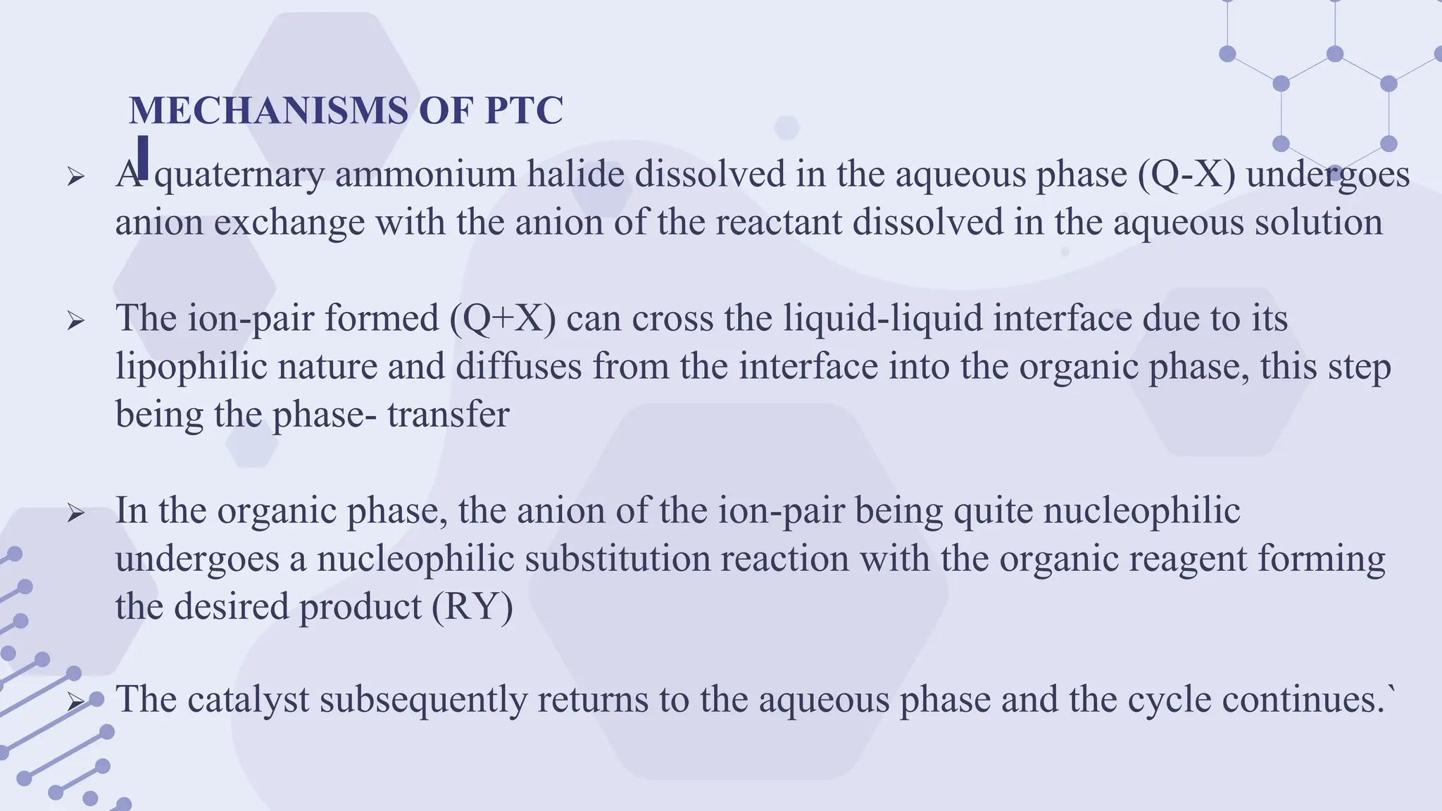 MECHANISMS OF PTC
 A quaternary ammonium halide dissolved in the aqueous phase (Q-X) undergoes
anion exchange with the anion of the reactant dissolved in the aqueous solution
 The ion-pair formed (Q+X) can cross the liquid-liquid interface due to its
lipophilic nature and diffuses from the interface into the organic phase, this step
being the phase- transfer
 In the organic phase, the anion of the ion-pair being quite nucleophilic
undergoes a nucleophilic substitution reaction with the organic reagent forming
the desired product (RY)
 The catalyst subsequently returns to the aqueous phase and the cycle continues.`
 
