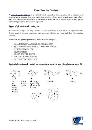 Phase Transfer Catalyst
A phase transfer catalyst is a catalyst which smoothen the migration of a reactant in a
heterogeneous system from one phase into another phase where reaction can take place.
Ionic reactants are often soluble in an aqueous phase but are insoluble in an organic phase
unless the phase transfer catalyst is present.
Types of phase-transfer catalysts
Phase transfer catalysts for early reactants are often quaternary ammonium and phosphonium salts.
Typical catalysts include benzyltrimethylammonium chloride and hexadecyltributylphosphonium
bromide.
The below are general products of phase transfer catalysts.
• QUATERNARY AMMONIUM COMPOUNDS
• QUATERNARY PHOSPHONIUM COMPOUNDS
• PYRIDINIUM SALTS
• HYDROXIDES
• ELECTROLYTE SALTS
• METHYLATING AGENTS
• SPECIALTY CHEMICALS
Typical phase-transfer catalysts ammonium salts 1-4 and phosphonium salts 5,6
Tatva Chintan Phrma Chem Pvt. Ltd.
 