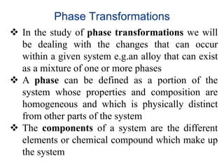  In the study of phase transformations we will
be dealing with the changes that can occur
within a given system e.g.an alloy that can exist
as a mixture of one or more phases
 A phase can be defined as a portion of the
system whose properties and composition are
homogeneous and which is physically distinct
from other parts of the system
 The components of a system are the different
elements or chemical compound which make up
the system
Phase Transformations
 