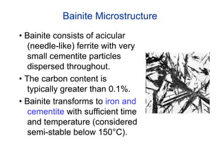 Bainite Microstructure
• Bainite consists of acicular
(needle-like) ferrite with very
small cementite particles
dispersed throughout.
• The carbon content is
typically greater than 0.1%.
• Bainite transforms to iron and
cementite with sufficient time
and temperature (considered
semi-stable below 150°C).
 