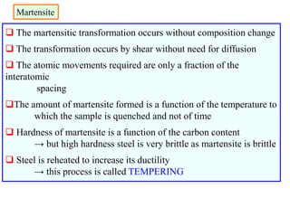 Martensite
 The martensitic transformation occurs without composition change
 The transformation occurs by shear without need for diffusion
 The atomic movements required are only a fraction of the
interatomic
spacing
The amount of martensite formed is a function of the temperature to
which the sample is quenched and not of time
 Hardness of martensite is a function of the carbon content
→ but high hardness steel is very brittle as martensite is brittle
 Steel is reheated to increase its ductility
→ this process is called TEMPERING
 