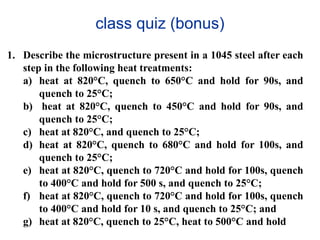 class quiz (bonus)
1. Describe the microstructure present in a 1045 steel after each
step in the following heat treatments:
a) heat at 820°C, quench to 650°C and hold for 90s, and
quench to 25°C;
b) heat at 820°C, quench to 450°C and hold for 90s, and
quench to 25°C;
c) heat at 820°C, and quench to 25°C;
d) heat at 820°C, quench to 680°C and hold for 100s, and
quench to 25°C;
e) heat at 820°C, quench to 720°C and hold for 100s, quench
to 400°C and hold for 500 s, and quench to 25°C;
f) heat at 820°C, quench to 720°C and hold for 100s, quench
to 400°C and hold for 10 s, and quench to 25°C; and
g) heat at 820°C, quench to 25°C, heat to 500°C and hold
 