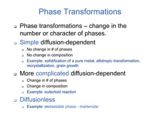 Phase Transformations
 Phase transformations – change in the
number or character of phases.
 Simple diffusion-dependent
 No change in # of phases
 No change in composition
 Example: solidification of a pure metal, allotropic transformation,
recrystallization, grain growth
 More complicated diffusion-dependent
 Change in # of phases
 Change in composition
 Example: eutectoid reaction
 Diffusionless
 Example: metastable phase - martensite
 