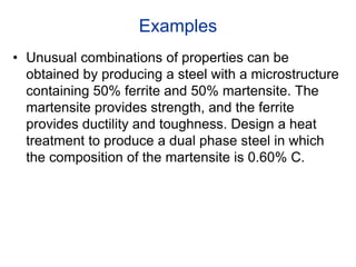 Examples
• Unusual combinations of properties can be
obtained by producing a steel with a microstructure
containing 50% ferrite and 50% martensite. The
martensite provides strength, and the ferrite
provides ductility and toughness. Design a heat
treatment to produce a dual phase steel in which
the composition of the martensite is 0.60% C.
 
