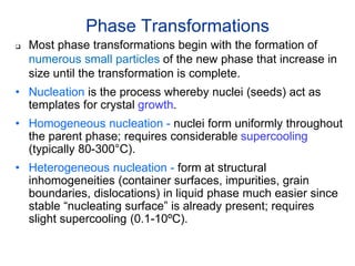 Phase Transformations
 Most phase transformations begin with the formation of
numerous small particles of the new phase that increase in
size until the transformation is complete.
• Nucleation is the process whereby nuclei (seeds) act as
templates for crystal growth.
• Homogeneous nucleation - nuclei form uniformly throughout
the parent phase; requires considerable supercooling
(typically 80-300°C).
• Heterogeneous nucleation - form at structural
inhomogeneities (container surfaces, impurities, grain
boundaries, dislocations) in liquid phase much easier since
stable “nucleating surface” is already present; requires
slight supercooling (0.1-10ºC).
 