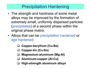 Precipitation Hardening
• The strength and hardness of some metal
alloys may be improved by the formation of
extremely small, uniformly dispersed particles
(precipitates) of a second phase within the
original phase matrix.
• Alloys that can be precipitation hardened or
age hardened:
 Copper-beryllium (Cu-Be)
 Copper-tin (Cu-Sn)
 Magnesium-aluminum (Mg-Al)
 Aluminum-copper (Al-Cu)
 High-strength aluminum alloys
 