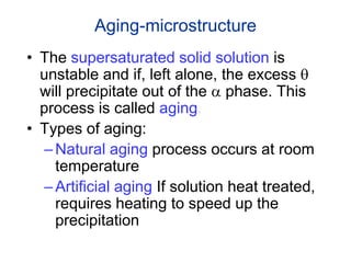 Aging-microstructure
• The supersaturated solid solution is
unstable and if, left alone, the excess q
will precipitate out of the a phase. This
process is called aging.
• Types of aging:
–Natural aging process occurs at room
temperature
–Artificial aging If solution heat treated,
requires heating to speed up the
precipitation
 