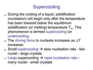 Supercooling
 During the cooling of a liquid, solidification
(nucleation) will begin only after the temperature
has been lowered below the equilibrium
solidification (or melting) temperature Tm. This
phenomenon is termed supercooling (or
undercooling.
 The driving force to nucleate increases as T
increases
 Small supercooling  slow nucleation rate - few
nuclei - large crystals
 Large supercooling  rapid nucleation rate -
many nuclei - small crystals
 