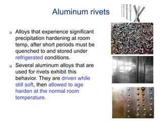 Aluminum rivets
 Alloys that experience significant
precipitation hardening at room
temp, after short periods must be
quenched to and stored under
refrigerated conditions.
 Several aluminum alloys that are
used for rivets exhibit this
behavior. They are driven while
still soft, then allowed to age
harden at the normal room
temperature.
 