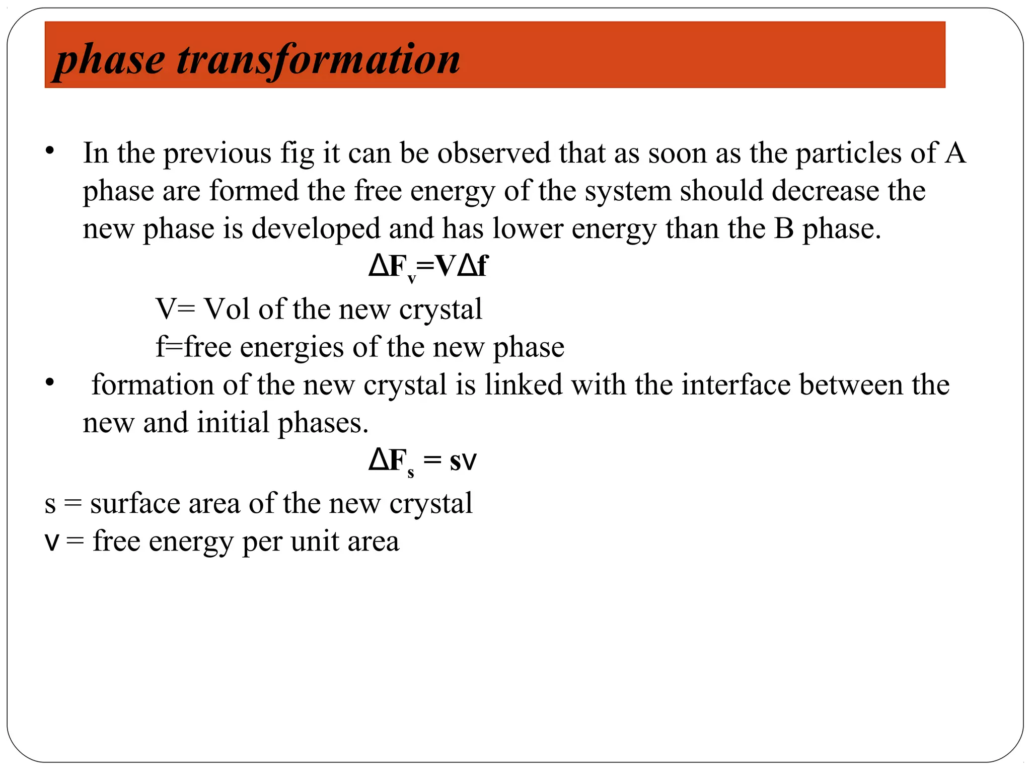 phase transformation
• In the previous fig it can be observed that as soon as the particles of A
   phase are formed the free energy of the system should decrease the
   new phase is developed and has lower energy than the B phase.
                           ΔFv=VΔf
         V= Vol of the new crystal
         f=free energies of the new phase
• formation of the new crystal is linked with the interface between the
   new and initial phases.
                           ΔFs = sν
s = surface area of the new crystal
ν = free energy per unit area
 