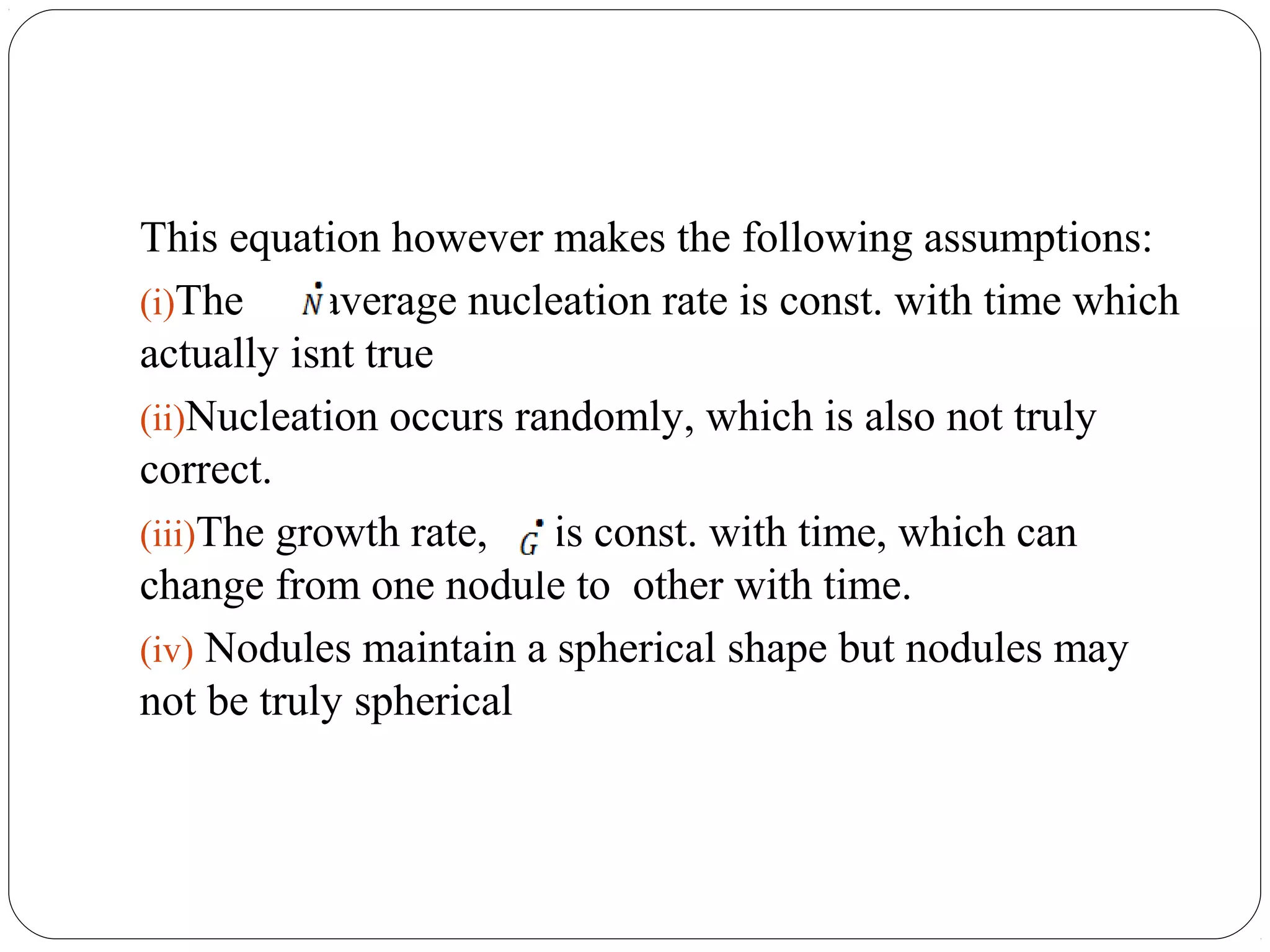 This equation however makes the following assumptions:
(i)The , average nucleation rate is const. with time which
actually isnt true
(ii)Nucleation occurs randomly, which is also not truly
correct.
(iii)The growth rate,   is const. with time, which can
change from one nodule to other with time.
(iv) Nodules maintain a spherical shape but nodules may
not be truly spherical
 