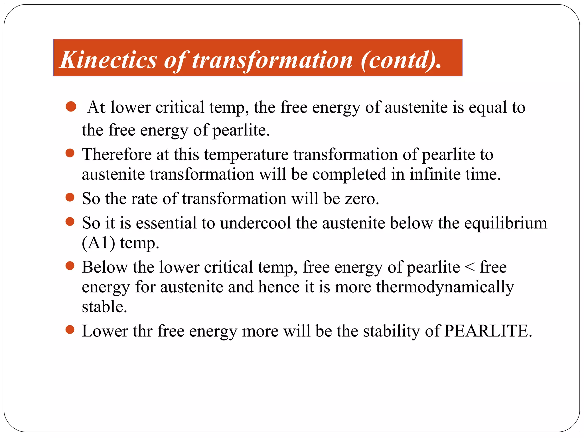 Kinectics of transformation (contd).
 At lower critical temp, the free energy of austenite is equal to
  the free energy of pearlite.
 Therefore at this temperature transformation of pearlite to
  austenite transformation will be completed in infinite time.
 So the rate of transformation will be zero.
 So it is essential to undercool the austenite below the equilibrium
  (A1) temp.
 Below the lower critical temp, free energy of pearlite < free
  energy for austenite and hence it is more thermodynamically
  stable.
 Lower thr free energy more will be the stability of PEARLITE.
 