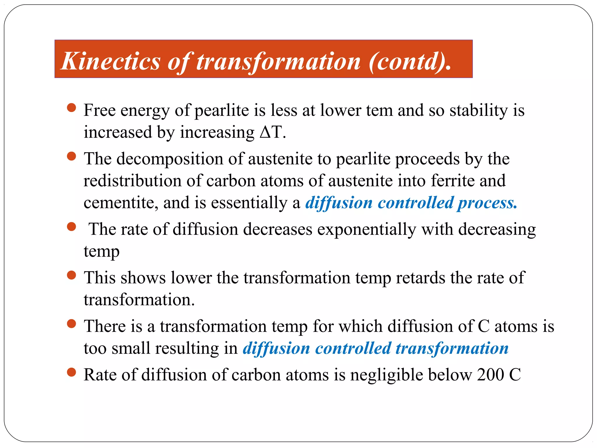 Kinectics of transformation (contd).
 Free energy of pearlite is less at lower tem and so stability is
  increased by increasing ΔT.
 The decomposition of austenite to pearlite proceeds by the
  redistribution of carbon atoms of austenite into ferrite and
  cementite, and is essentially a diffusion controlled process.
 The rate of diffusion decreases exponentially with decreasing
  temp
 This shows lower the transformation temp retards the rate of
  transformation.
 There is a transformation temp for which diffusion of C atoms is
  too small resulting in diffusion controlled transformation
 Rate of diffusion of carbon atoms is negligible below 200 C
 