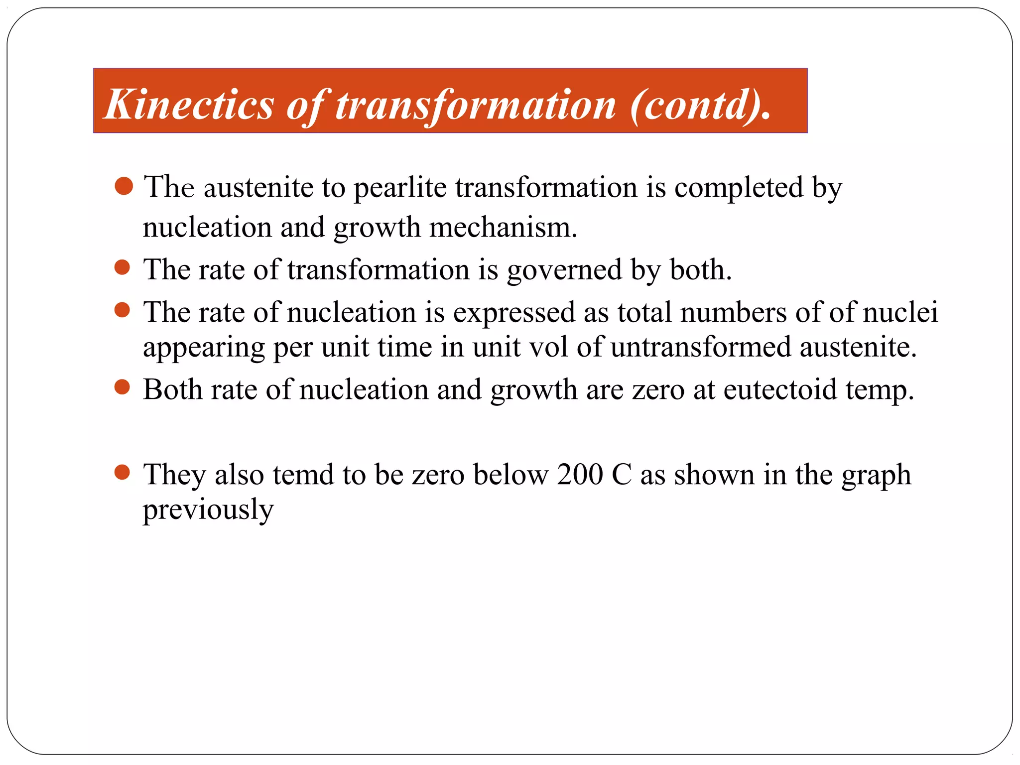 Kinectics of transformation (contd).
The austenite to pearlite transformation is completed by
  nucleation and growth mechanism.
 The rate of transformation is governed by both.
 The rate of nucleation is expressed as total numbers of of nuclei
  appearing per unit time in unit vol of untransformed austenite.
 Both rate of nucleation and growth are zero at eutectoid temp.


 They also temd to be zero below 200 C as shown in the graph
  previously
 