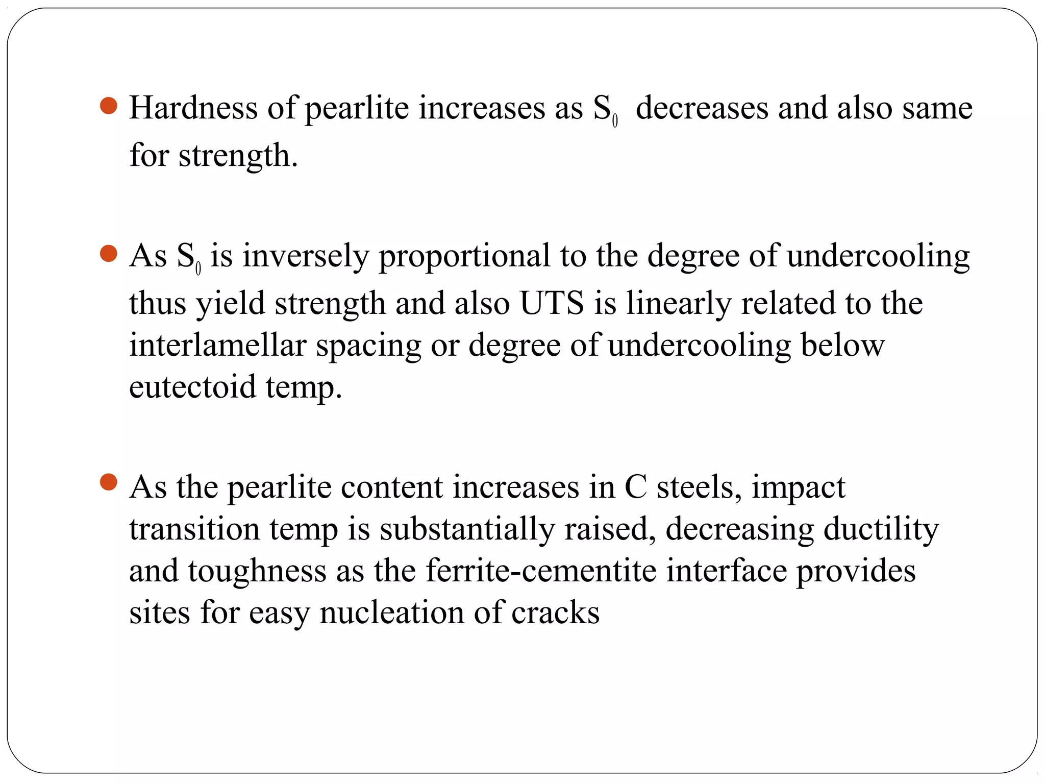  Hardness of pearlite increases as S0 decreases and also same
  for strength.

 As S0 is inversely proportional to the degree of undercooling
  thus yield strength and also UTS is linearly related to the
  interlamellar spacing or degree of undercooling below
  eutectoid temp.

 As the pearlite content increases in C steels, impact
  transition temp is substantially raised, decreasing ductility
  and toughness as the ferrite-cementite interface provides
  sites for easy nucleation of cracks
 