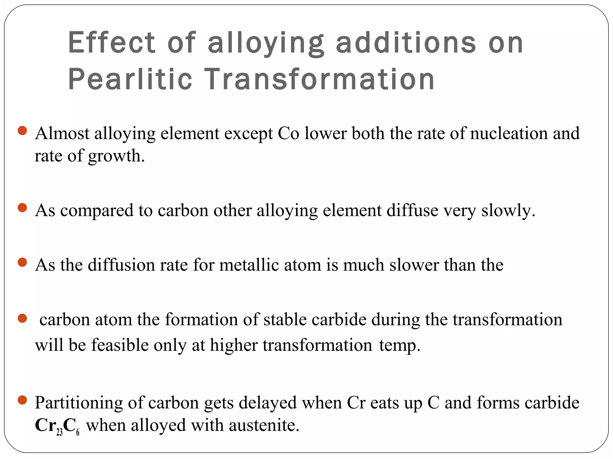Effect of alloying additions on
      Pearlitic Transformation
 Almost alloying element except Co lower both the rate of nucleation and
  rate of growth.

 As compared to carbon other alloying element diffuse very slowly.


 As the diffusion rate for metallic atom is much slower than the


 carbon atom the formation of stable carbide during the transformation
  will be feasible only at higher transformation temp.

 Partitioning of carbon gets delayed when Cr eats up C and forms carbide
  Cr23C6 when alloyed with austenite.
 