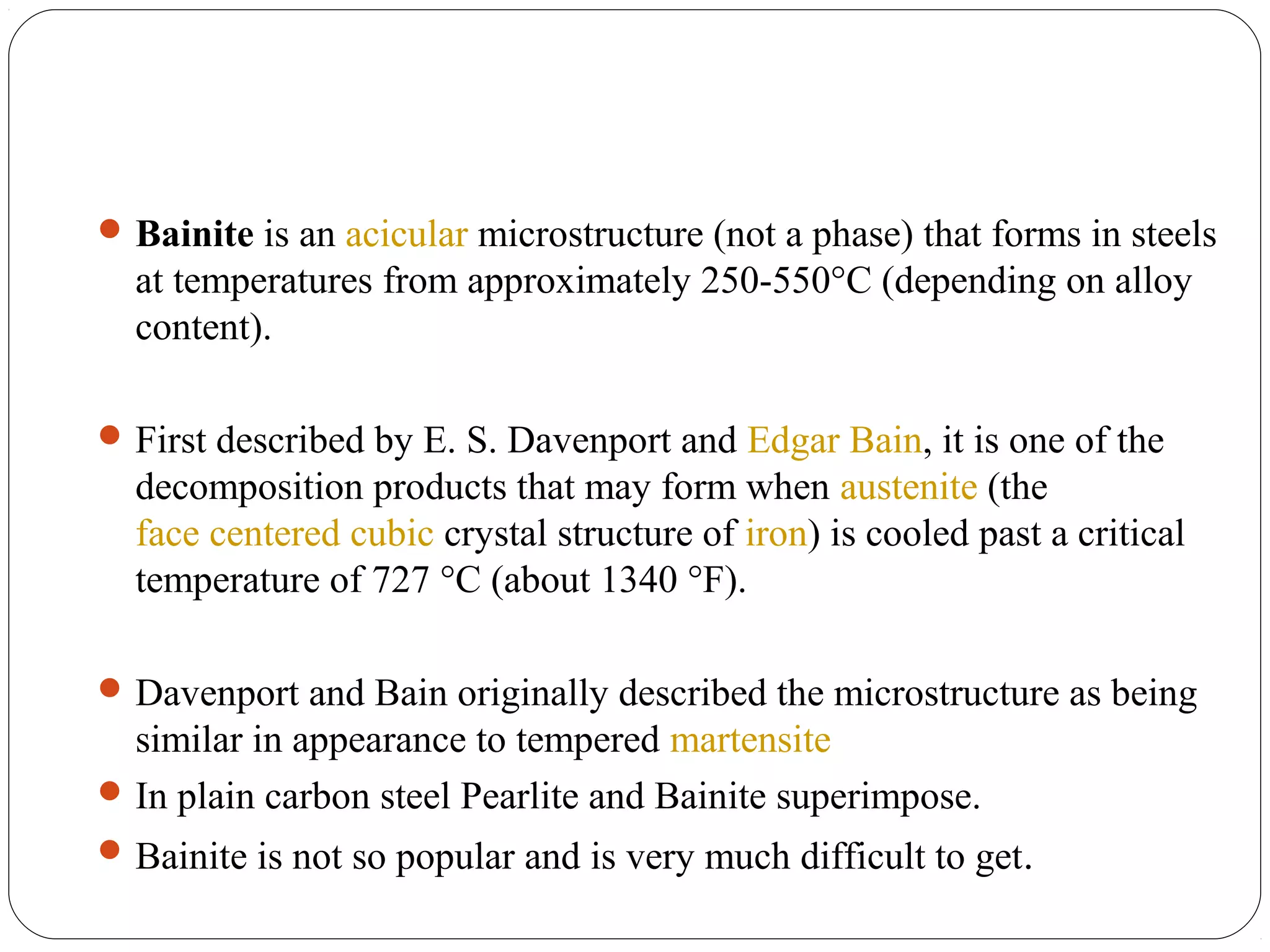  Bainite is an acicular microstructure (not a phase) that forms in steels
  at temperatures from approximately 250-550°C (depending on alloy
  content).

 First described by E. S. Davenport and Edgar Bain, it is one of the
  decomposition products that may form when austenite (the
  face centered cubic crystal structure of iron) is cooled past a critical
  temperature of 727 °C (about 1340 °F).

 Davenport and Bain originally described the microstructure as being
  similar in appearance to tempered martensite
 In plain carbon steel Pearlite and Bainite superimpose.
 Bainite is not so popular and is very much difficult to get.
 