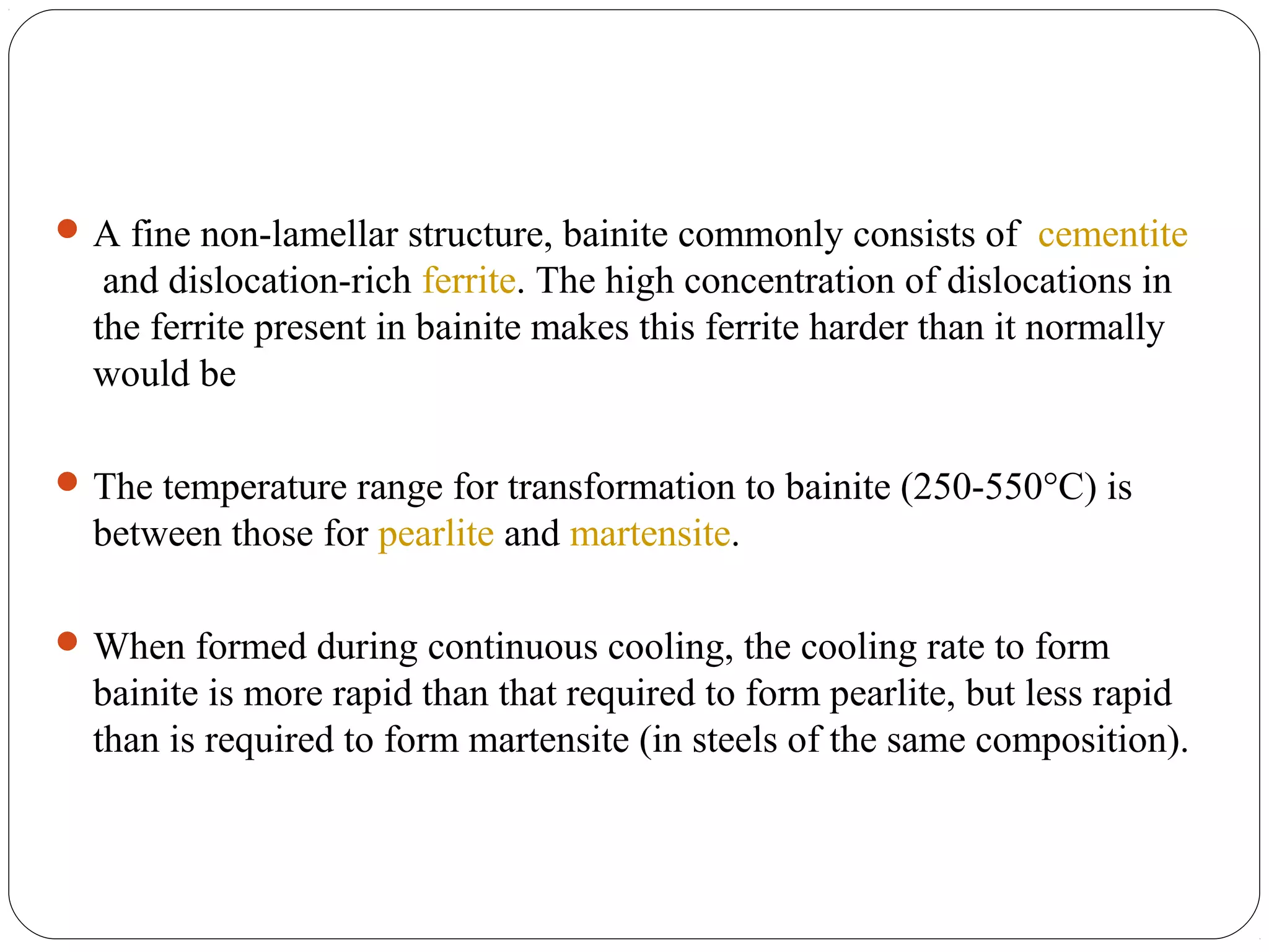  A fine non-lamellar structure, bainite commonly consists of cementite
   and dislocation-rich ferrite. The high concentration of dislocations in
  the ferrite present in bainite makes this ferrite harder than it normally
  would be

 The temperature range for transformation to bainite (250-550°C) is
  between those for pearlite and martensite.

 When formed during continuous cooling, the cooling rate to form
  bainite is more rapid than that required to form pearlite, but less rapid
  than is required to form martensite (in steels of the same composition).
 