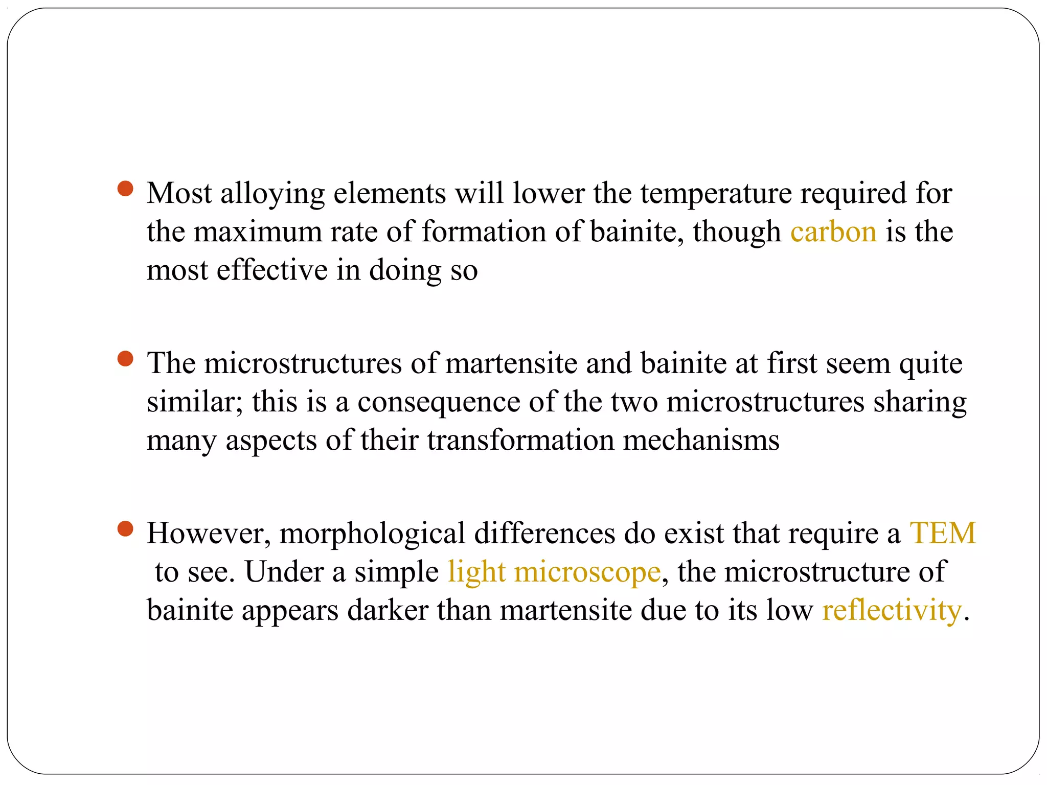  Most alloying elements will lower the temperature required for
  the maximum rate of formation of bainite, though carbon is the
  most effective in doing so

 The microstructures of martensite and bainite at first seem quite
  similar; this is a consequence of the two microstructures sharing
  many aspects of their transformation mechanisms

 However, morphological differences do exist that require a TEM
   to see. Under a simple light microscope, the microstructure of
  bainite appears darker than martensite due to its low reflectivity.
 