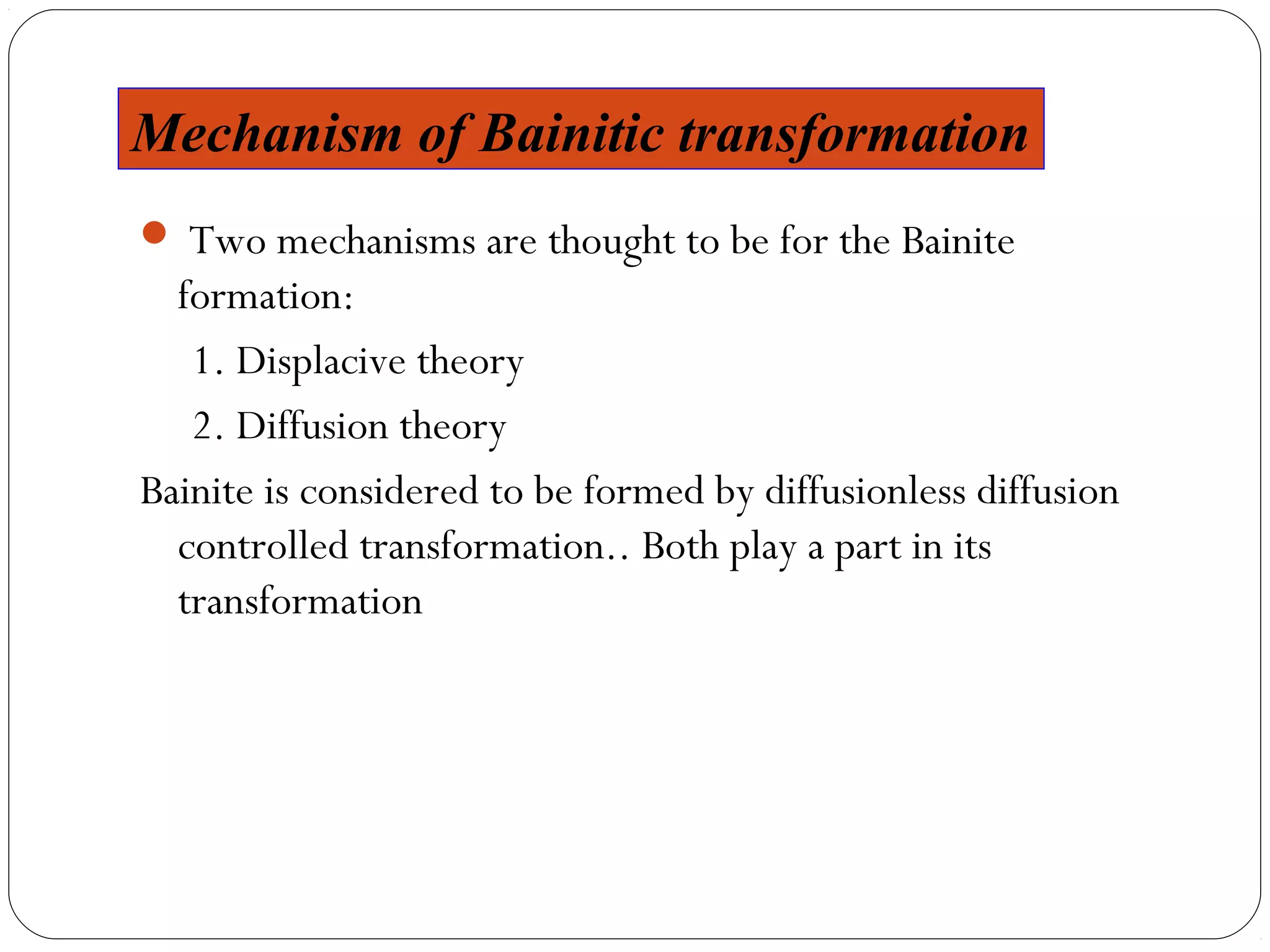 Mechanism of Bainitic transformation
 Two mechanisms are thought to be for the Bainite
  formation:
   1. Displacive theory
   2. Diffusion theory
Bainite is considered to be formed by diffusionless diffusion
  controlled transformation.. Both play a part in its
  transformation
 