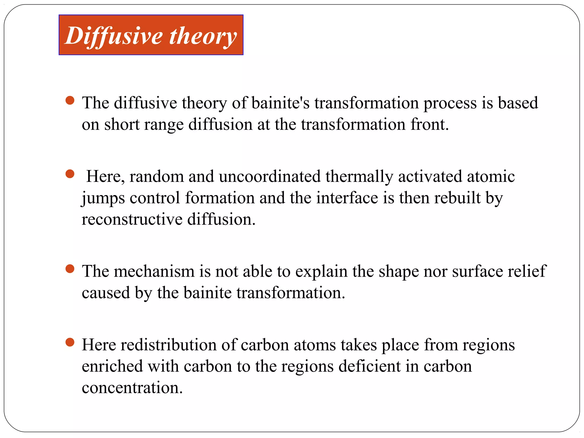Diffusive theory

 The diffusive theory of bainite's transformation process is based
  on short range diffusion at the transformation front.

 Here, random and uncoordinated thermally activated atomic
  jumps control formation and the interface is then rebuilt by
  reconstructive diffusion.

 The mechanism is not able to explain the shape nor surface relief
  caused by the bainite transformation.

 Here redistribution of carbon atoms takes place from regions
  enriched with carbon to the regions deficient in carbon
  concentration.
 