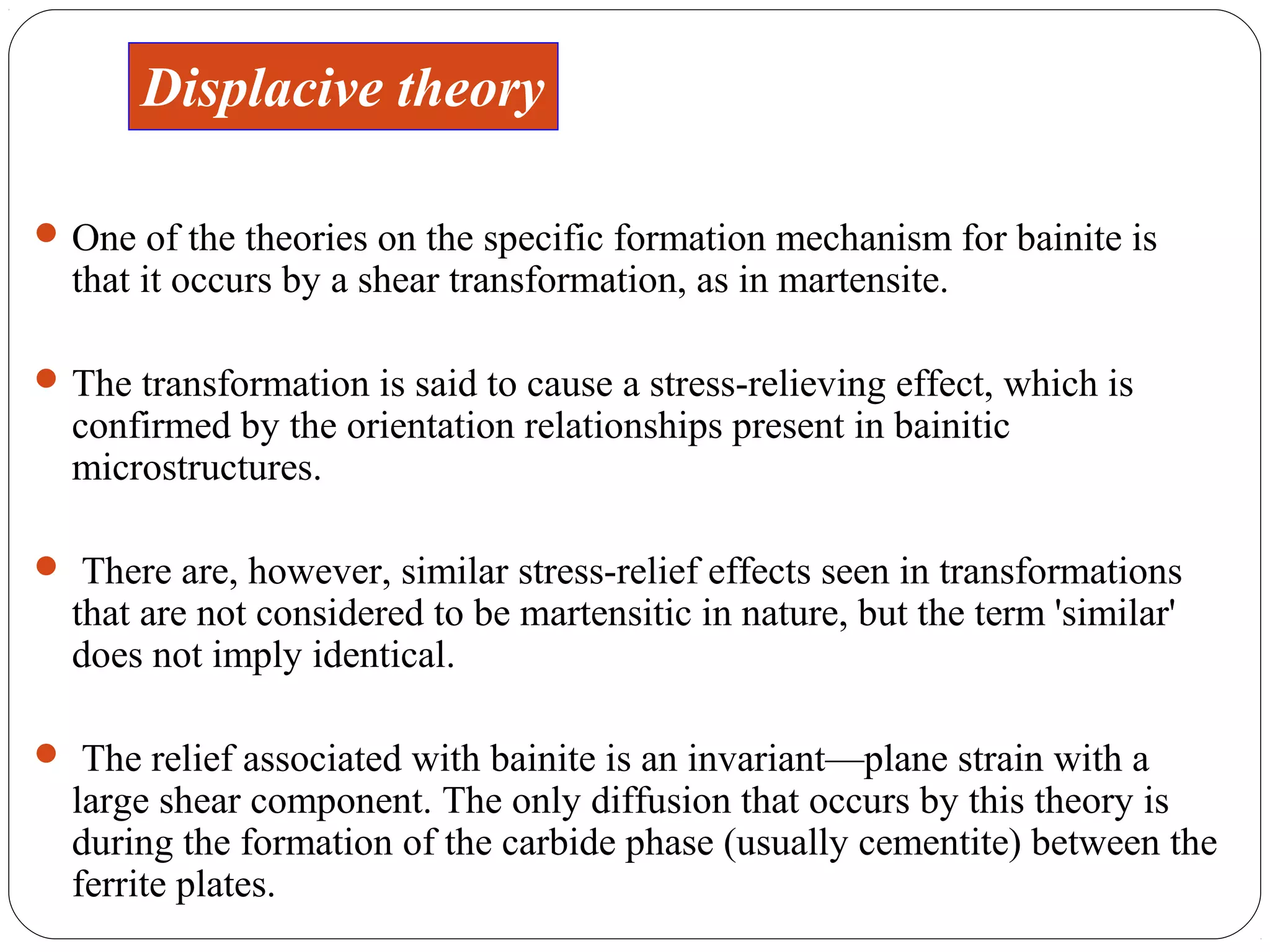 Displacive theory

 One of the theories on the specific formation mechanism for bainite is
  that it occurs by a shear transformation, as in martensite.

 The transformation is said to cause a stress-relieving effect, which is
  confirmed by the orientation relationships present in bainitic
  microstructures.

 There are, however, similar stress-relief effects seen in transformations
  that are not considered to be martensitic in nature, but the term 'similar'
  does not imply identical.

 The relief associated with bainite is an invariant—plane strain with a
  large shear component. The only diffusion that occurs by this theory is
  during the formation of the carbide phase (usually cementite) between the
  ferrite plates.
 