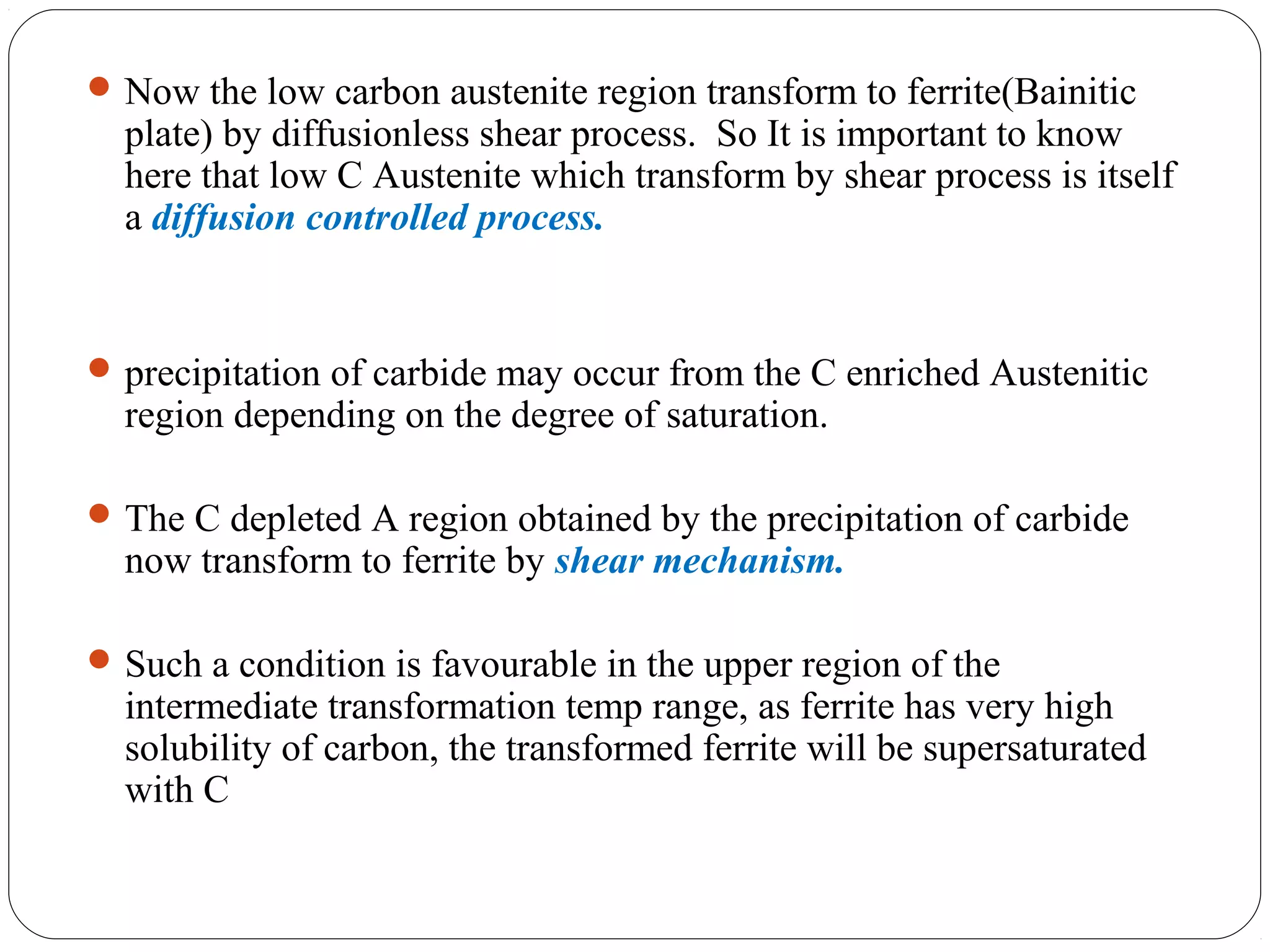  Now the low carbon austenite region transform to ferrite(Bainitic
  plate) by diffusionless shear process. So It is important to know
  here that low C Austenite which transform by shear process is itself
  a diffusion controlled process.


 precipitation of carbide may occur from the C enriched Austenitic
  region depending on the degree of saturation.

 The C depleted A region obtained by the precipitation of carbide
  now transform to ferrite by shear mechanism.

 Such a condition is favourable in the upper region of the
  intermediate transformation temp range, as ferrite has very high
  solubility of carbon, the transformed ferrite will be supersaturated
  with C
 