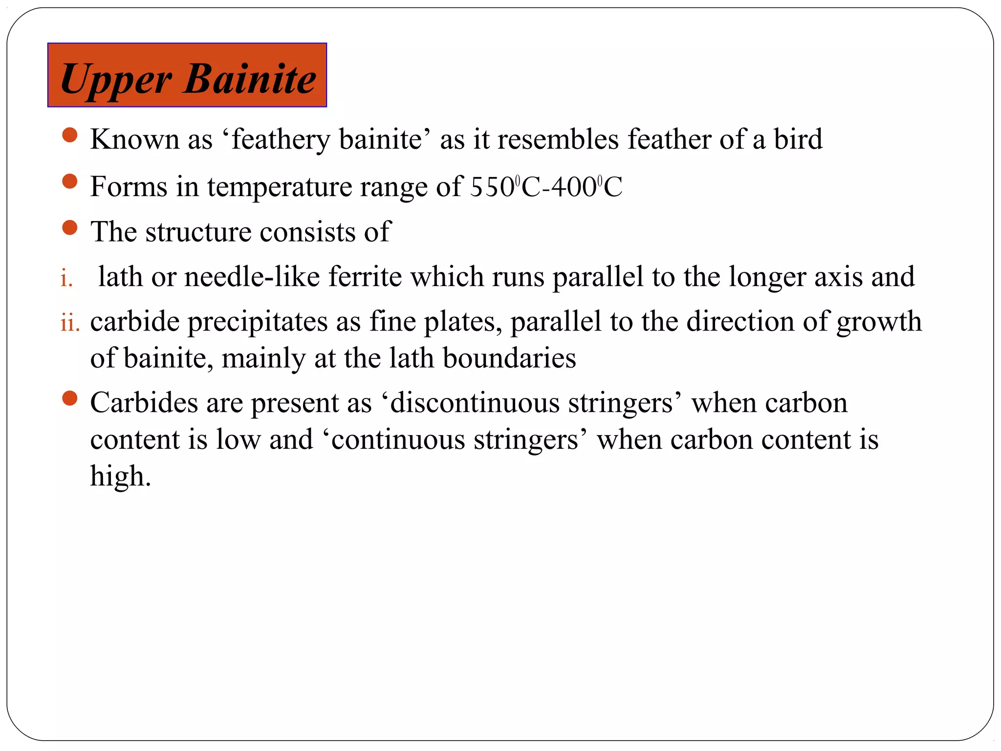 Upper BAINITE
UPPER Bainite
 Known as ‘feathery bainite’ as it resembles feather of a bird
 Forms in temperature range of 5500C-4000C
 The structure consists of
i. lath or needle-like ferrite which runs parallel to the longer axis and
ii. carbide precipitates as fine plates, parallel to the direction of growth
  of bainite, mainly at the lath boundaries
 Carbides are present as ‘discontinuous stringers’ when carbon
  content is low and ‘continuous stringers’ when carbon content is
  high.
 