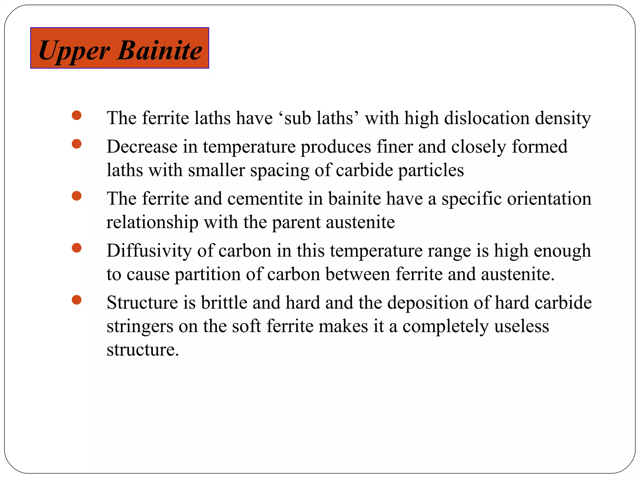 Upper Bainite

     The ferrite laths have ‘sub laths’ with high dislocation density
     Decrease in temperature produces finer and closely formed
      laths with smaller spacing of carbide particles
     The ferrite and cementite in bainite have a specific orientation
      relationship with the parent austenite
     Diffusivity of carbon in this temperature range is high enough
      to cause partition of carbon between ferrite and austenite.
     Structure is brittle and hard and the deposition of hard carbide
      stringers on the soft ferrite makes it a completely useless
      structure.
 