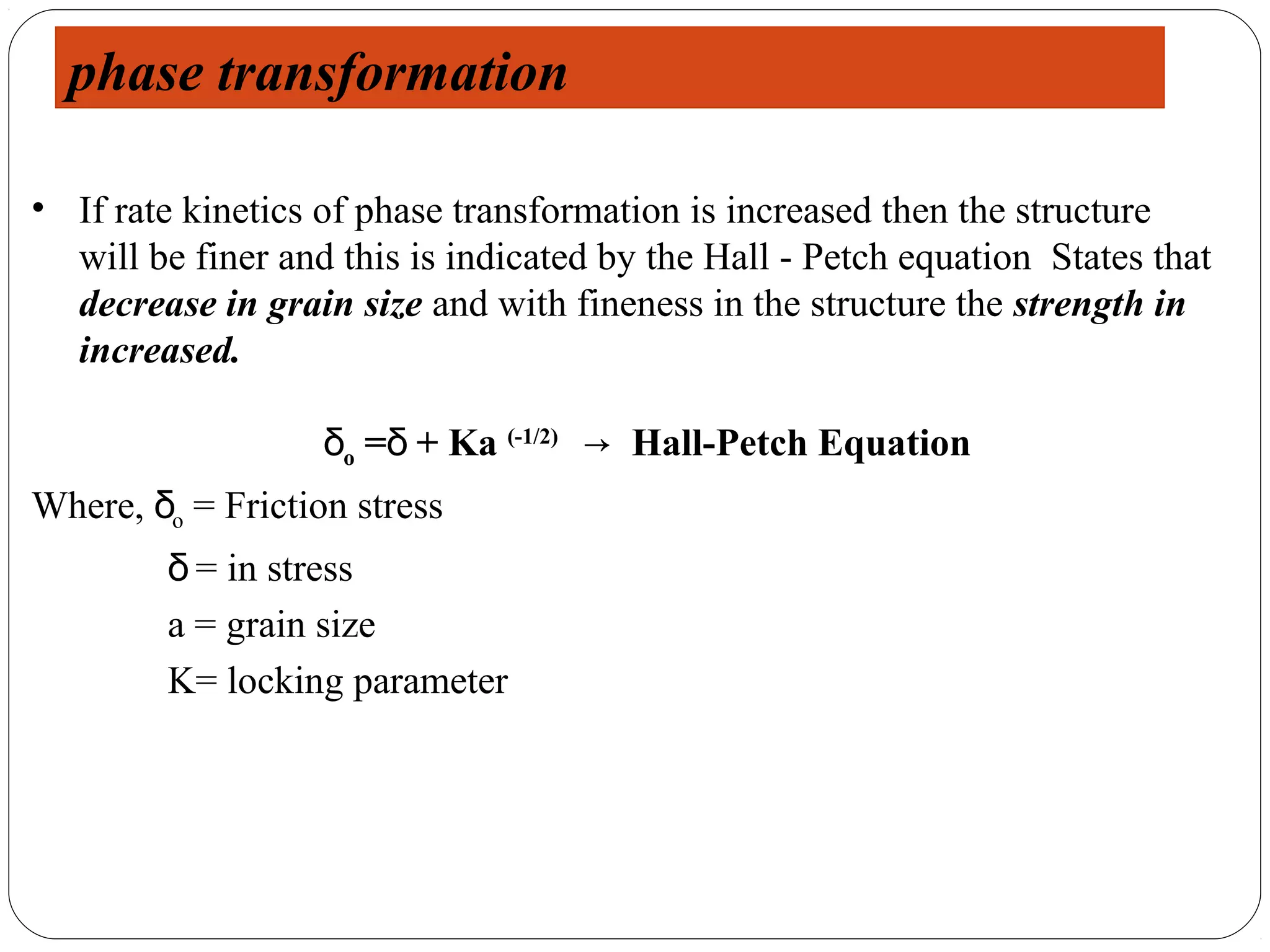 phase transformation

• If rate kinetics of phase transformation is increased then the structure
  will be finer and this is indicated by the Hall - Petch equation States that
  decrease in grain size and with fineness in the structure the strength in
  increased.

                   δo =δ + Ka (-1/2) → Hall-Petch Equation
Where, δo = Friction stress
         δ = in stress
         a = grain size
         K= locking parameter
 