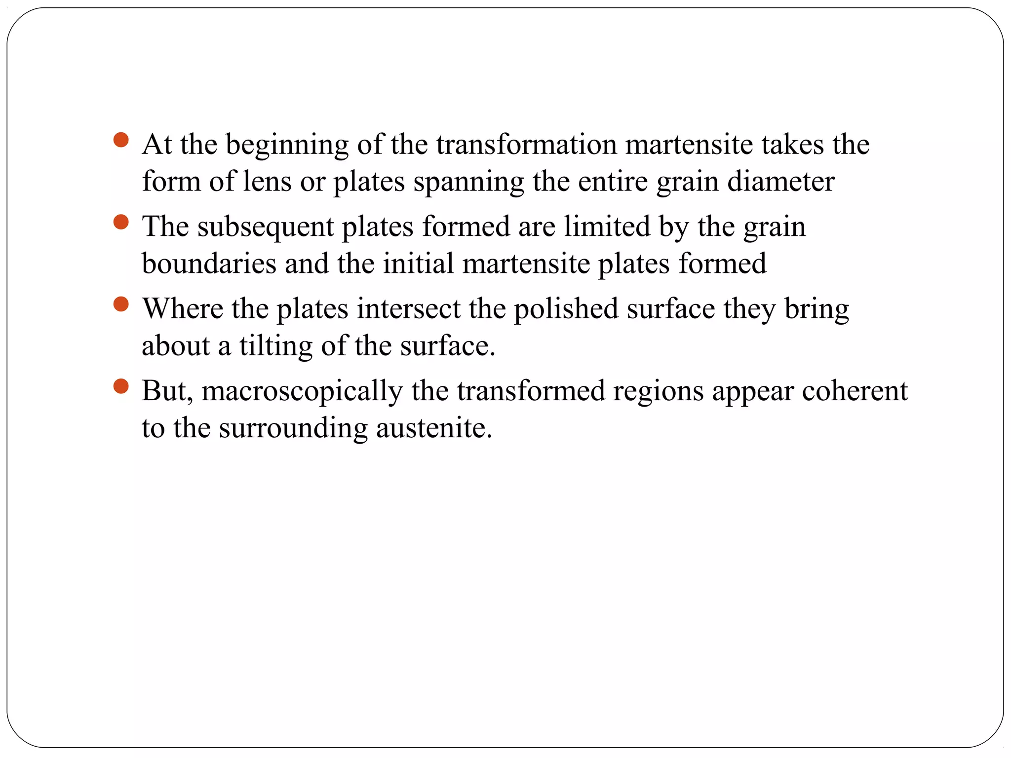  At the beginning of the transformation martensite takes the
  form of lens or plates spanning the entire grain diameter
 The subsequent plates formed are limited by the grain
  boundaries and the initial martensite plates formed
 Where the plates intersect the polished surface they bring
  about a tilting of the surface.
 But, macroscopically the transformed regions appear coherent
  to the surrounding austenite.
 