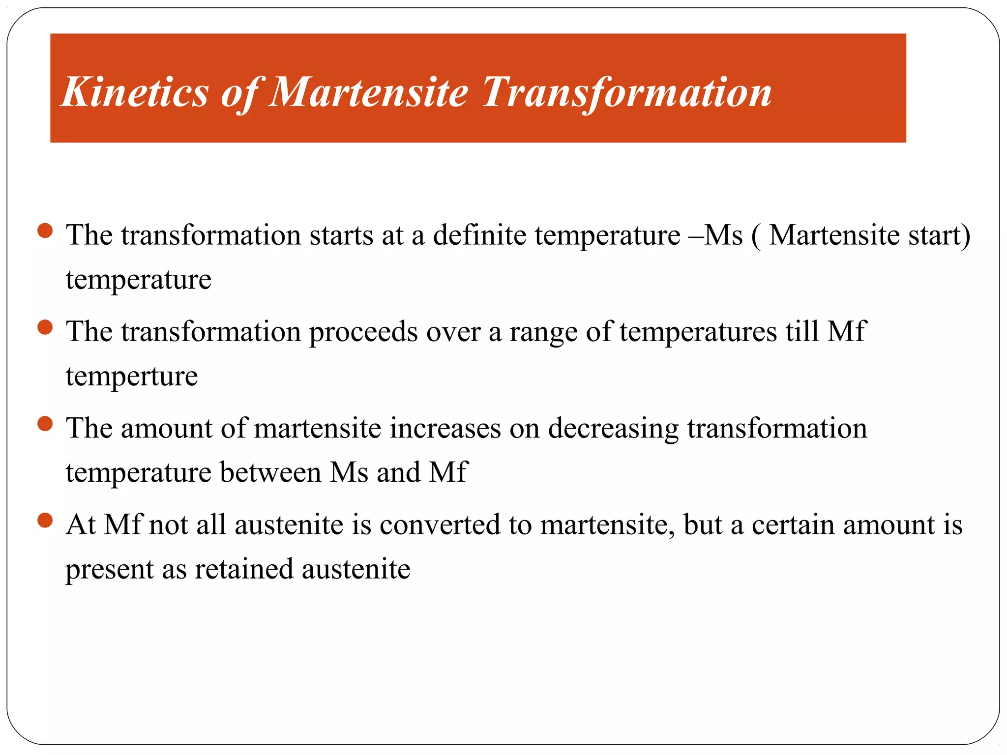 Kinetics of Martensite Transformation

 The transformation starts at a definite temperature –Ms ( Martensite start)
  temperature
 The transformation proceeds over a range of temperatures till Mf
  temperture
 The amount of martensite increases on decreasing transformation
  temperature between Ms and Mf
 At Mf not all austenite is converted to martensite, but a certain amount is
  present as retained austenite
 