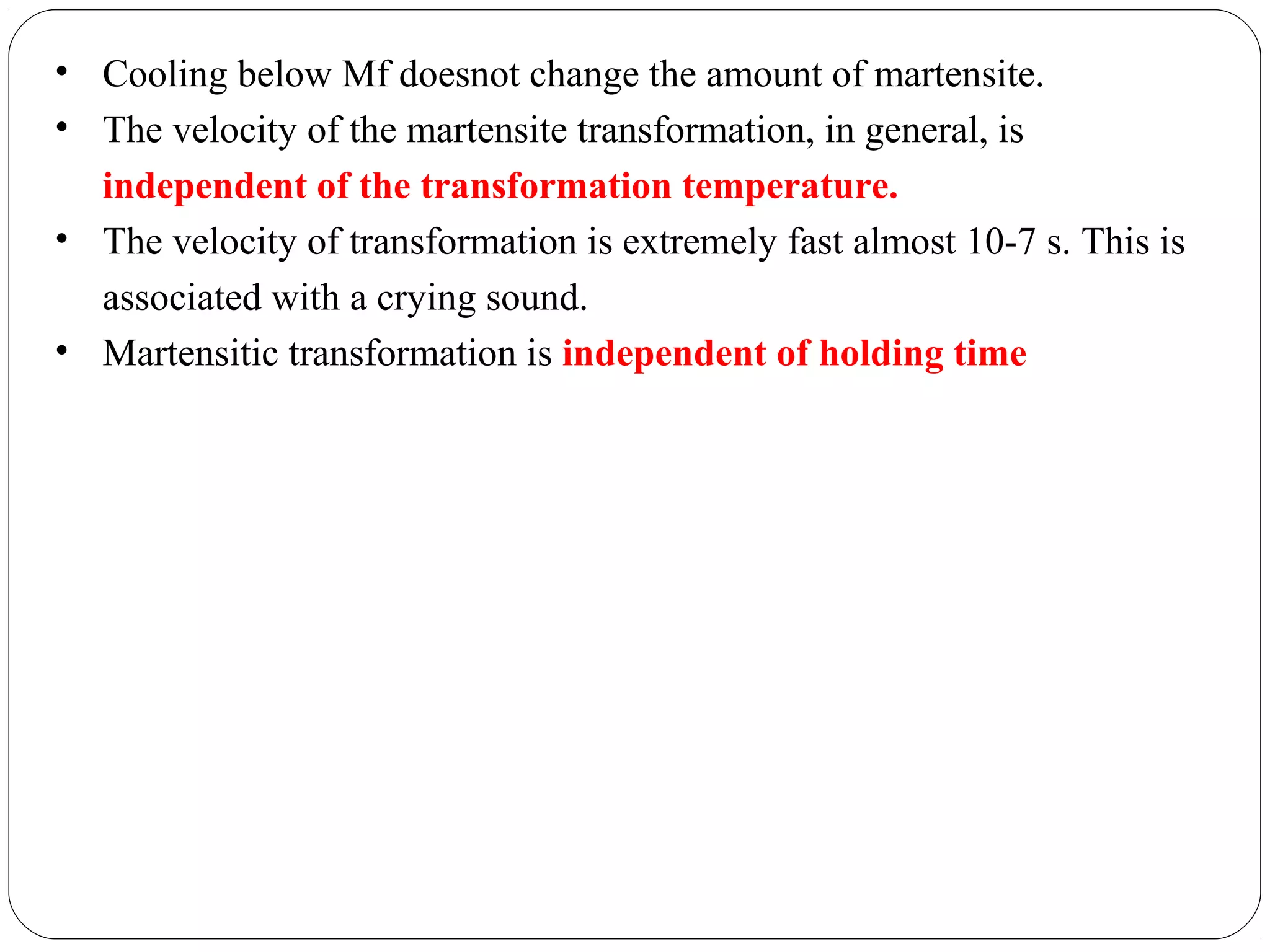 • Cooling below Mf doesnot change the amount of martensite.
• The velocity of the martensite transformation, in general, is
  independent of the transformation temperature.
• The velocity of transformation is extremely fast almost 10-7 s. This is
  associated with a crying sound.
• Martensitic transformation is independent of holding time
 