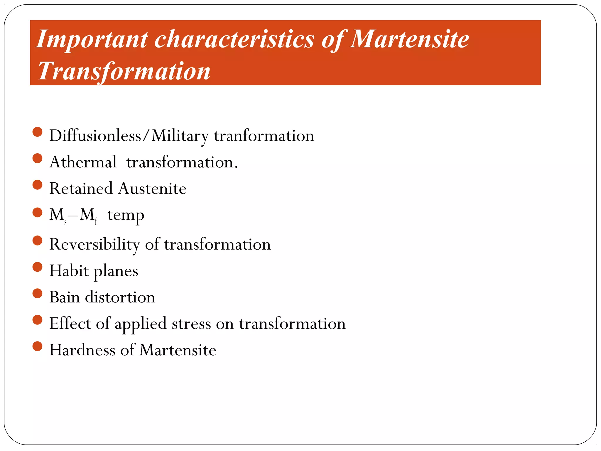 Important characteristics of Martensite
Transformation

 Diffusionless/Military tranformation
 Athermal transformation.
 Retained Austenite
 Ms – Mf temp
 Reversibility of transformation
 Habit planes
 Bain distortion
 Effect of applied stress on transformation
 Hardness of Martensite
 