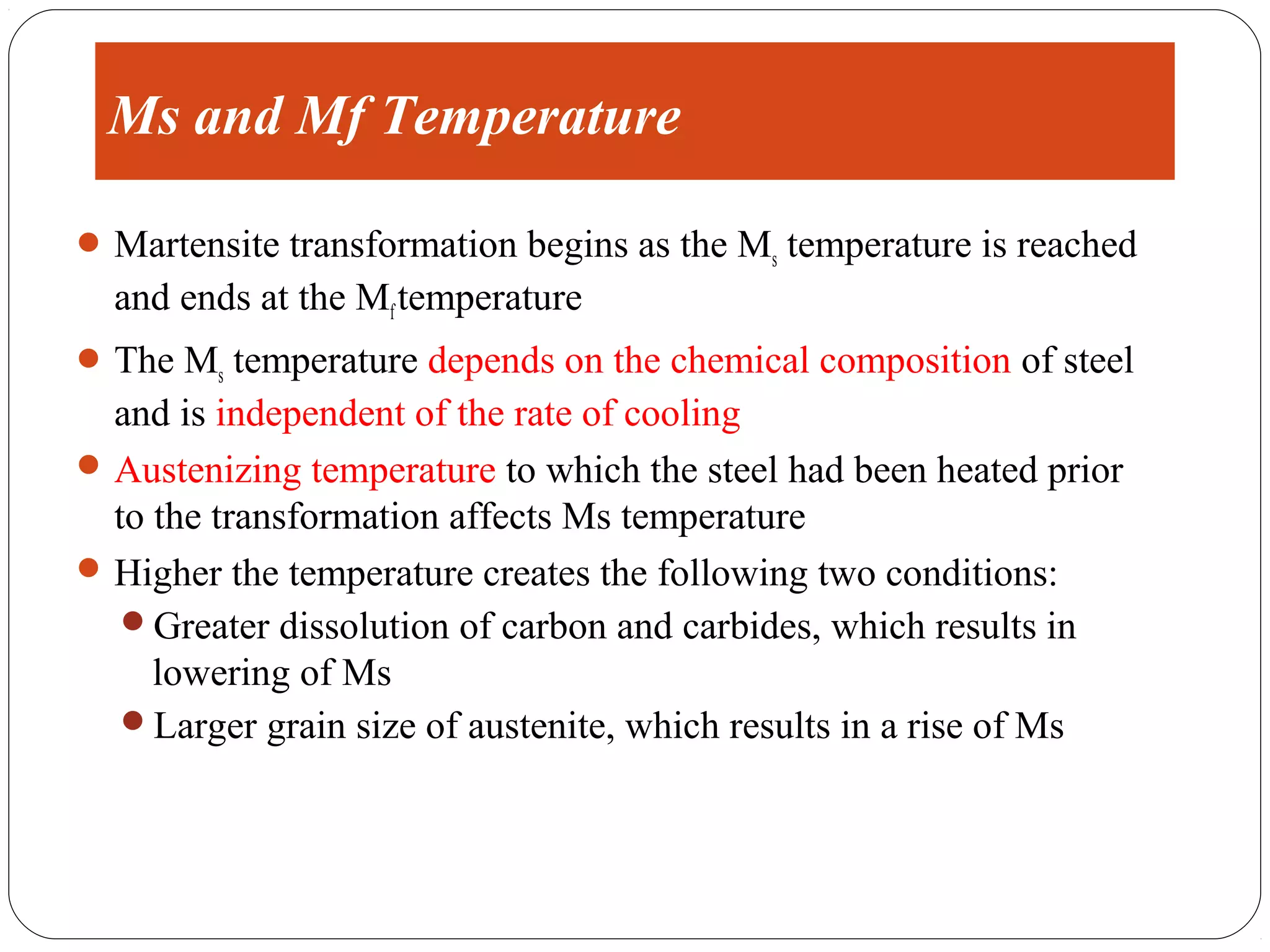 Ms and Mf Temperature

 Martensite transformation begins as the Ms temperature is reached
  and ends at the Mf temperature
 The Ms temperature depends on the chemical composition of steel
  and is independent of the rate of cooling
 Austenizing temperature to which the steel had been heated prior
  to the transformation affects Ms temperature
 Higher the temperature creates the following two conditions:
   Greater dissolution of carbon and carbides, which results in
     lowering of Ms
   Larger grain size of austenite, which results in a rise of Ms
 