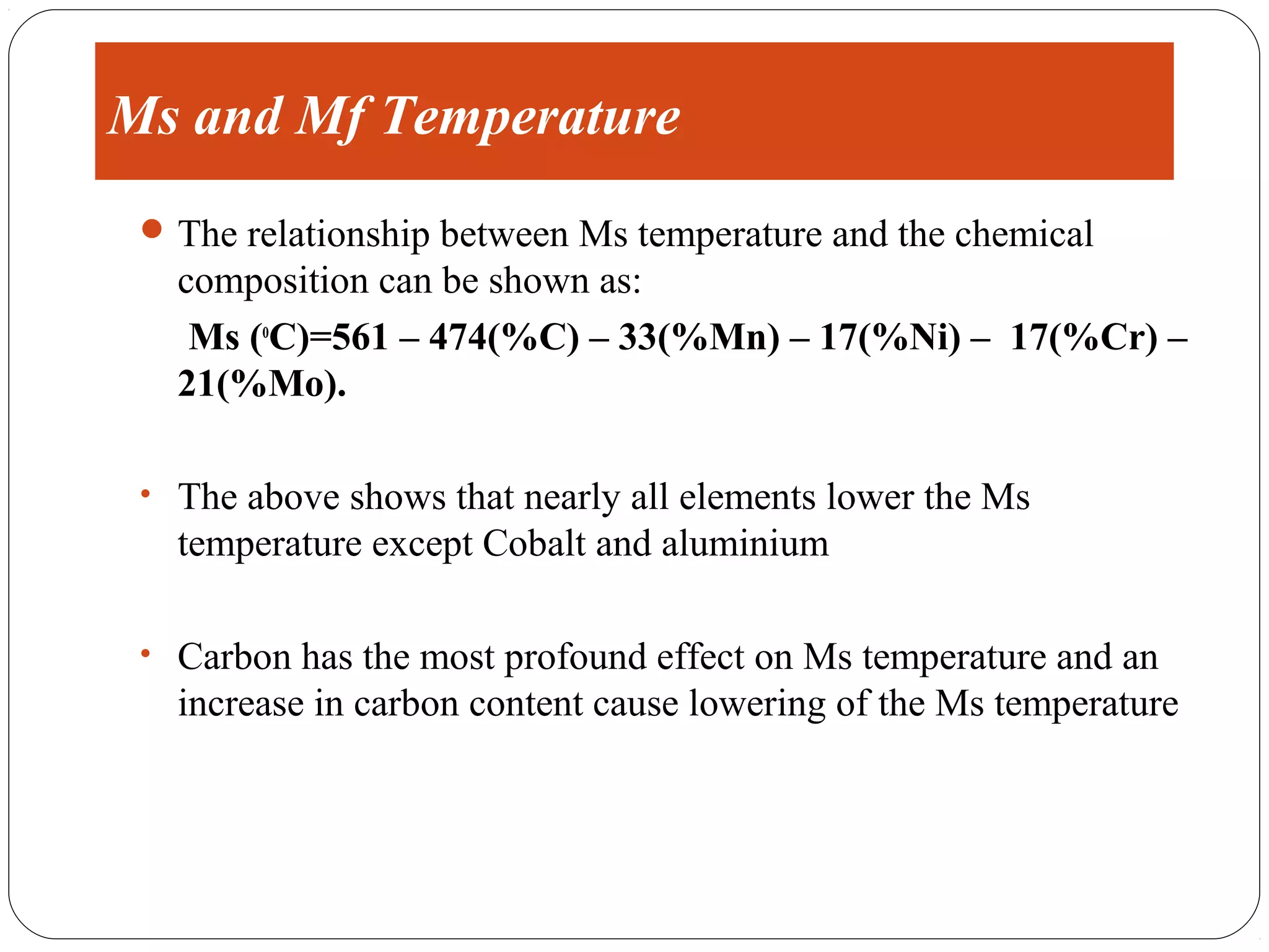 Ms and Mf Temperature
  The relationship between Ms temperature and the chemical
   composition can be shown as:
    Ms (oC)=561 – 474(%C) – 33(%Mn) – 17(%Ni) – 17(%Cr) –
   21(%Mo).

 • The above shows that nearly all elements lower the Ms
   temperature except Cobalt and aluminium

 • Carbon has the most profound effect on Ms temperature and an
   increase in carbon content cause lowering of the Ms temperature
 