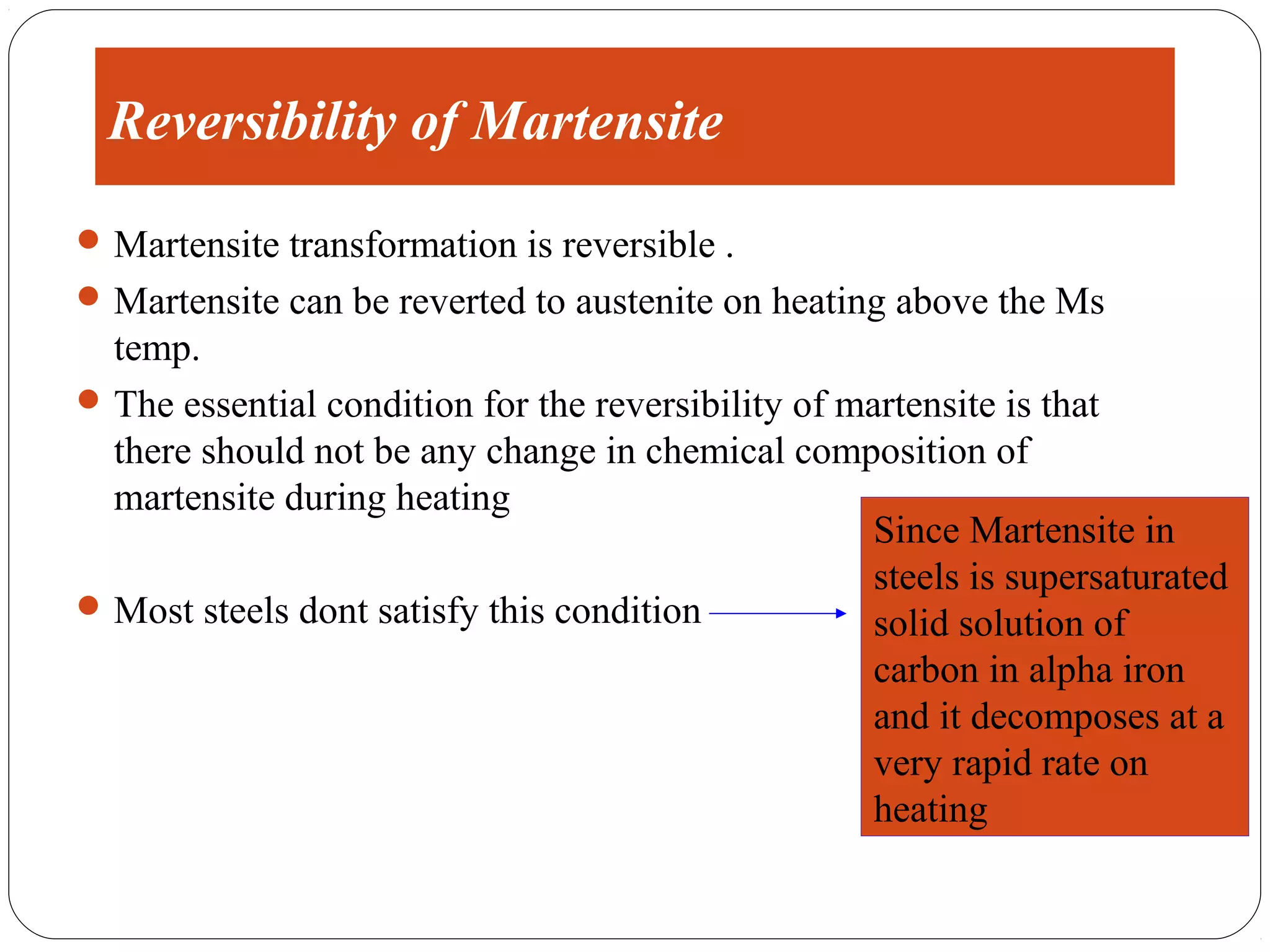 Reversibility of Martensite
 Martensite transformation is reversible .
 Martensite can be reverted to austenite on heating above the Ms
  temp.
 The essential condition for the reversibility of martensite is that
  there should not be any change in chemical composition of
  martensite during heating
                                                     Since Martensite in
                                                     steels is supersaturated
 Most steels dont satisfy this condition
                                                     solid solution of
                                                     carbon in alpha iron
                                                     and it decomposes at a
                                                     very rapid rate on
                                                     heating
 