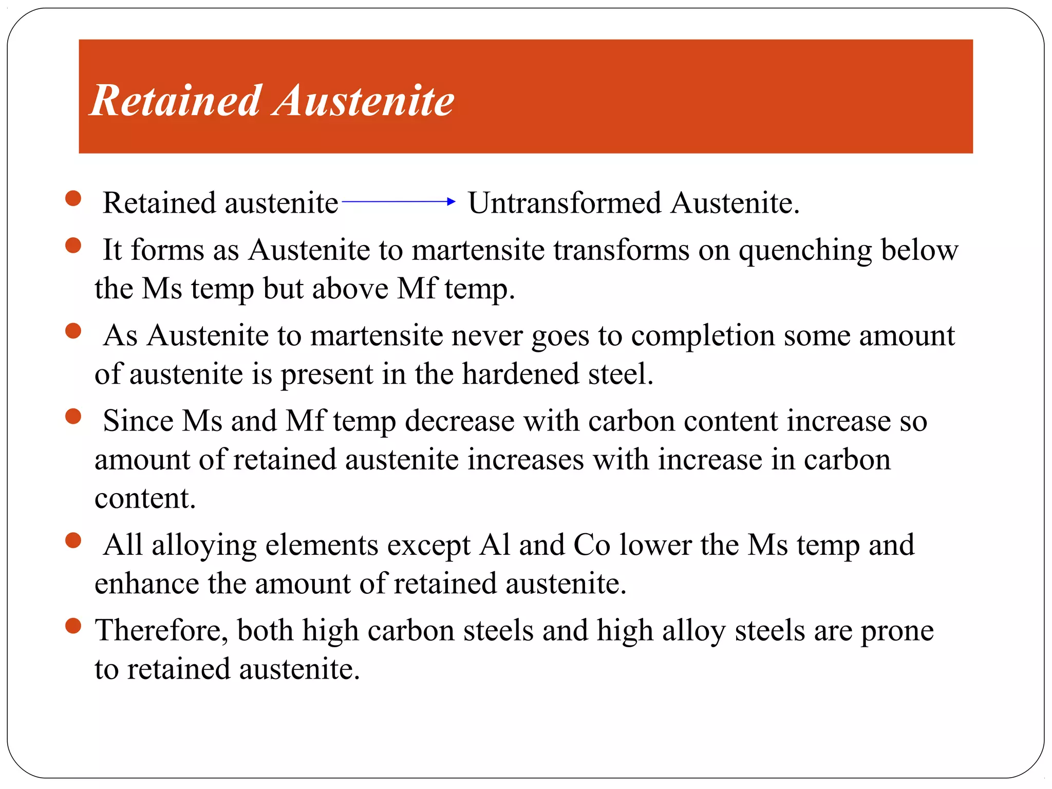 Retained Austenite
 Retained austenite             Untransformed Austenite.
 It forms as Austenite to martensite transforms on quenching below
  the Ms temp but above Mf temp.
 As Austenite to martensite never goes to completion some amount
  of austenite is present in the hardened steel.
 Since Ms and Mf temp decrease with carbon content increase so
  amount of retained austenite increases with increase in carbon
  content.
 All alloying elements except Al and Co lower the Ms temp and
  enhance the amount of retained austenite.
 Therefore, both high carbon steels and high alloy steels are prone
  to retained austenite.
 
