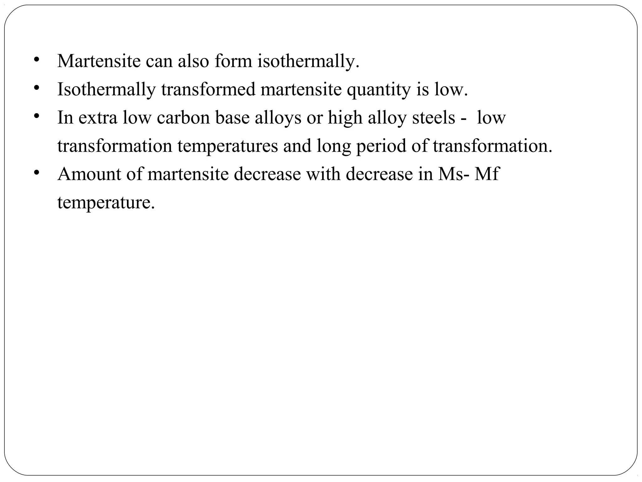 • Martensite can also form isothermally.
• Isothermally transformed martensite quantity is low.
• In extra low carbon base alloys or high alloy steels - low
  transformation temperatures and long period of transformation.
• Amount of martensite decrease with decrease in Ms- Mf
  temperature.
 
