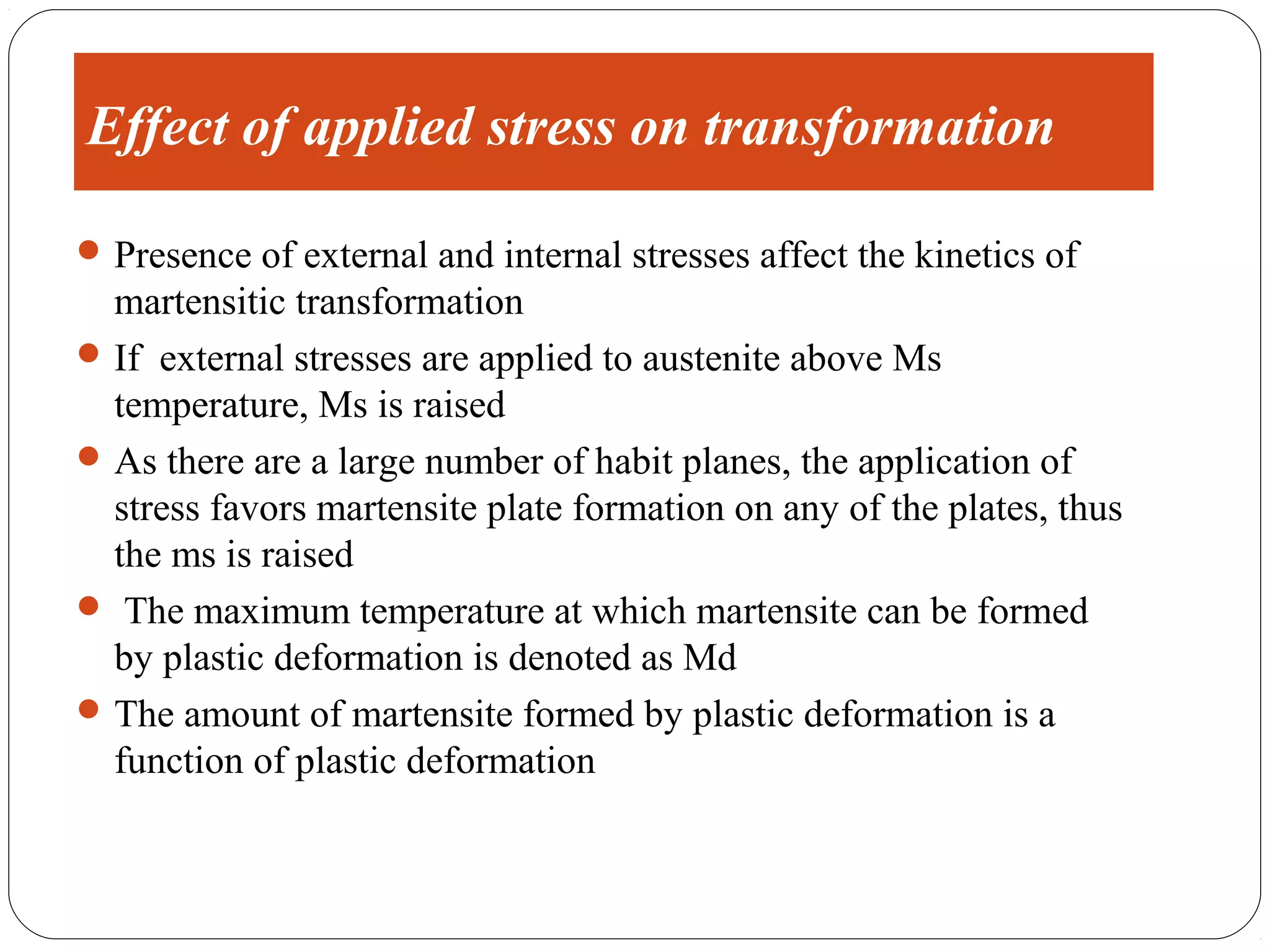 Effect of applied stress on transformation

 Presence of external and internal stresses affect the kinetics of
  martensitic transformation
 If external stresses are applied to austenite above Ms
  temperature, Ms is raised
 As there are a large number of habit planes, the application of
  stress favors martensite plate formation on any of the plates, thus
  the ms is raised
 The maximum temperature at which martensite can be formed
  by plastic deformation is denoted as Md
 The amount of martensite formed by plastic deformation is a
  function of plastic deformation
 