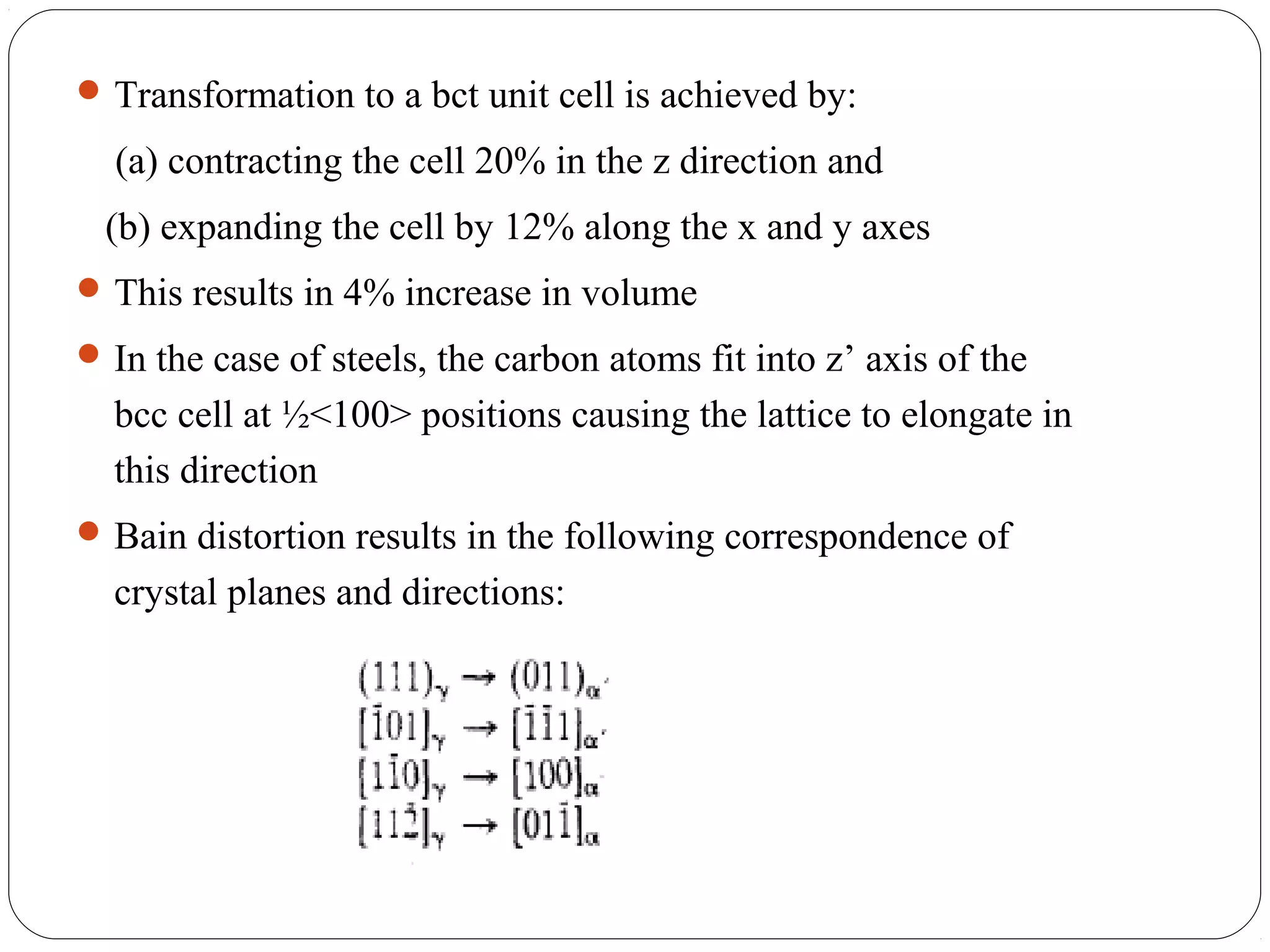  Transformation to a bct unit cell is achieved by:

  (a) contracting the cell 20% in the z direction and
 (b) expanding the cell by 12% along the x and y axes
 This results in 4% increase in volume
 In the case of steels, the carbon atoms fit into z’ axis of the
  bcc cell at ½<100> positions causing the lattice to elongate in
  this direction
 Bain distortion results in the following correspondence of
  crystal planes and directions:
 