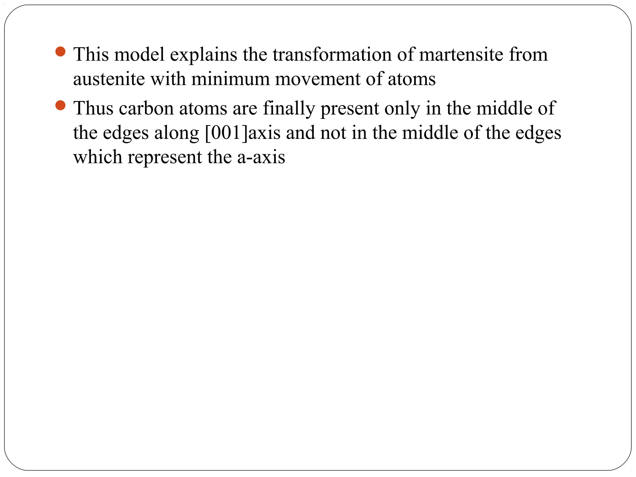  This model explains the transformation of martensite from
  austenite with minimum movement of atoms
 Thus carbon atoms are finally present only in the middle of
  the edges along [001]axis and not in the middle of the edges
  which represent the a-axis
 