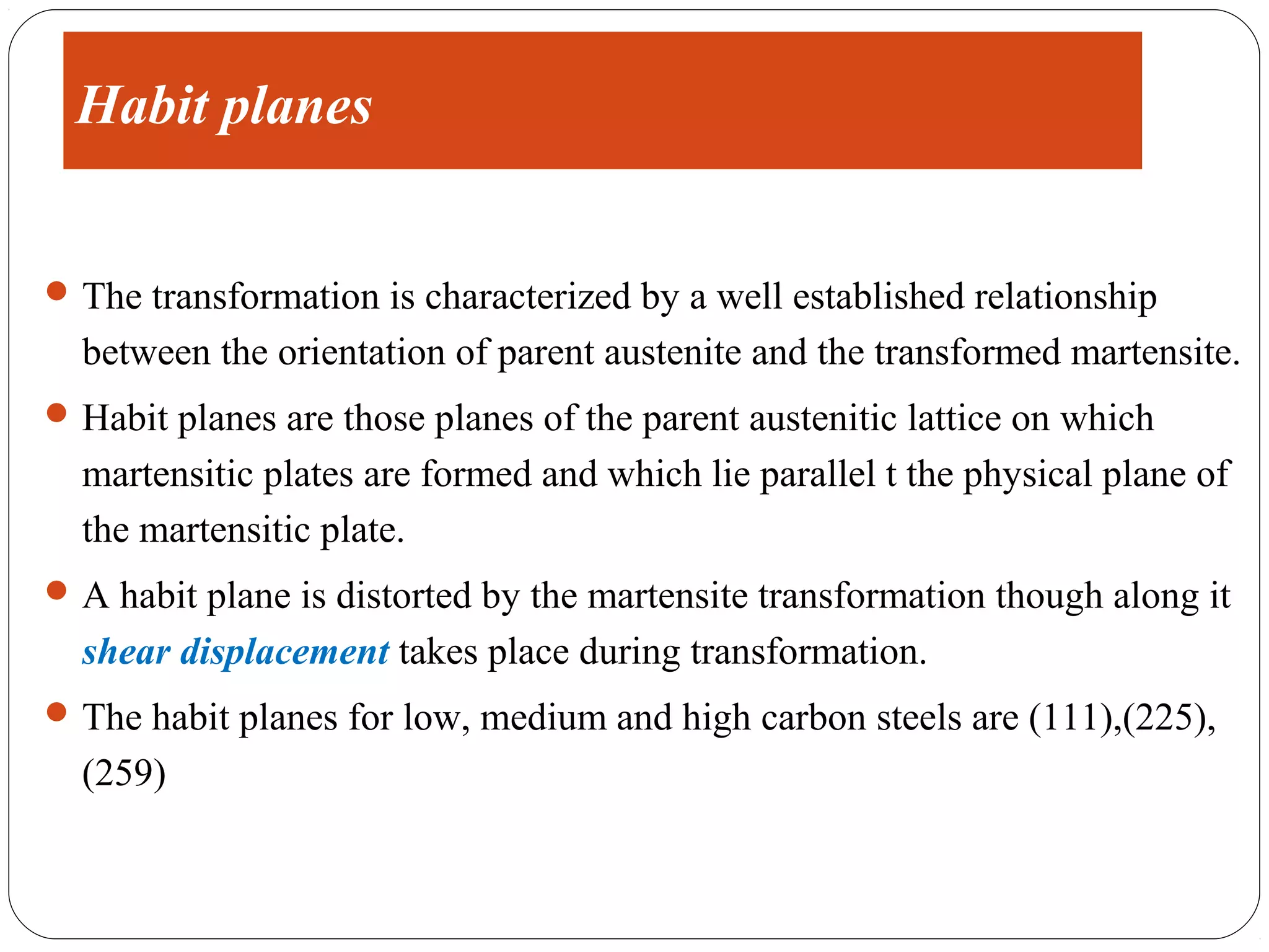 Habit planes


 The transformation is characterized by a well established relationship
  between the orientation of parent austenite and the transformed martensite.
 Habit planes are those planes of the parent austenitic lattice on which
  martensitic plates are formed and which lie parallel t the physical plane of
  the martensitic plate.
 A habit plane is distorted by the martensite transformation though along it
  shear displacement takes place during transformation.
 The habit planes for low, medium and high carbon steels are (111),(225),
  (259)
 