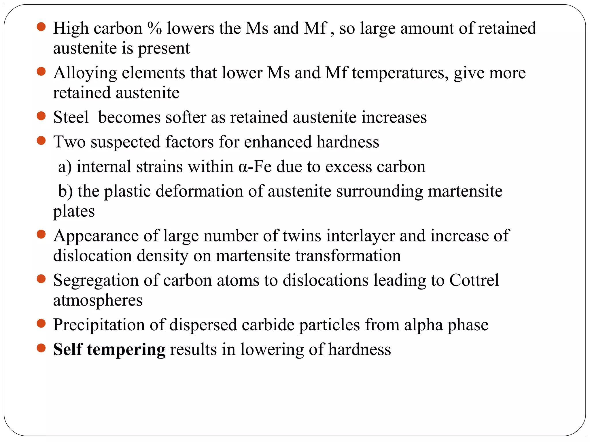  High carbon % lowers the Ms and Mf , so large amount of retained
  austenite is present
 Alloying elements that lower Ms and Mf temperatures, give more
  retained austenite
 Steel becomes softer as retained austenite increases
 Two suspected factors for enhanced hardness
   a) internal strains within α-Fe due to excess carbon
   b) the plastic deformation of austenite surrounding martensite
  plates
 Appearance of large number of twins interlayer and increase of
  dislocation density on martensite transformation
 Segregation of carbon atoms to dislocations leading to Cottrel
  atmospheres
 Precipitation of dispersed carbide particles from alpha phase
 Self tempering results in lowering of hardness
 