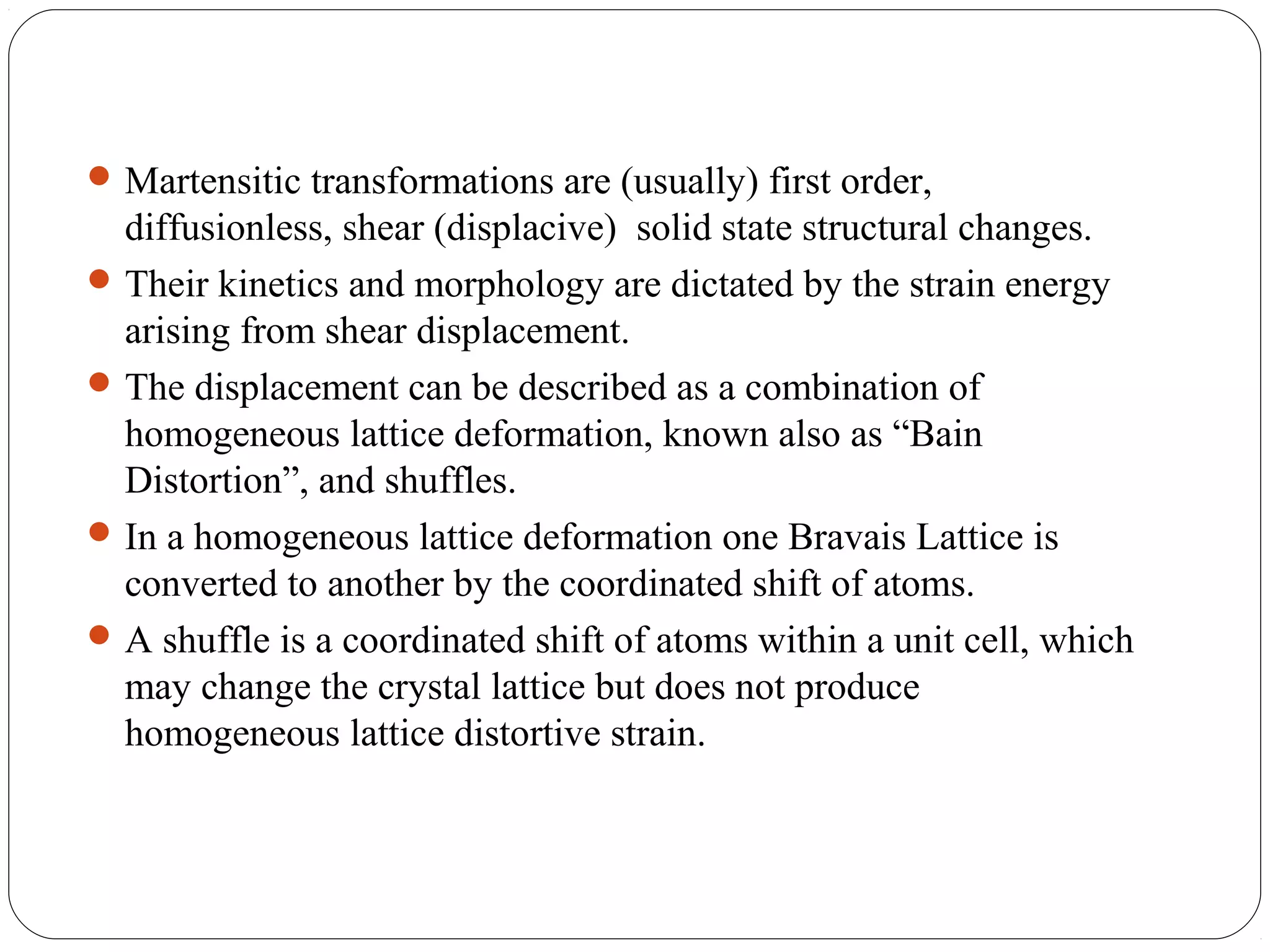  Martensitic transformations are (usually) first order,
  diffusionless, shear (displacive) solid state structural changes.
 Their kinetics and morphology are dictated by the strain energy
  arising from shear displacement.
 The displacement can be described as a combination of
  homogeneous lattice deformation, known also as “Bain
  Distortion”, and shuffles.
 In a homogeneous lattice deformation one Bravais Lattice is
  converted to another by the coordinated shift of atoms.
 A shuffle is a coordinated shift of atoms within a unit cell, which
  may change the crystal lattice but does not produce
  homogeneous lattice distortive strain.
 