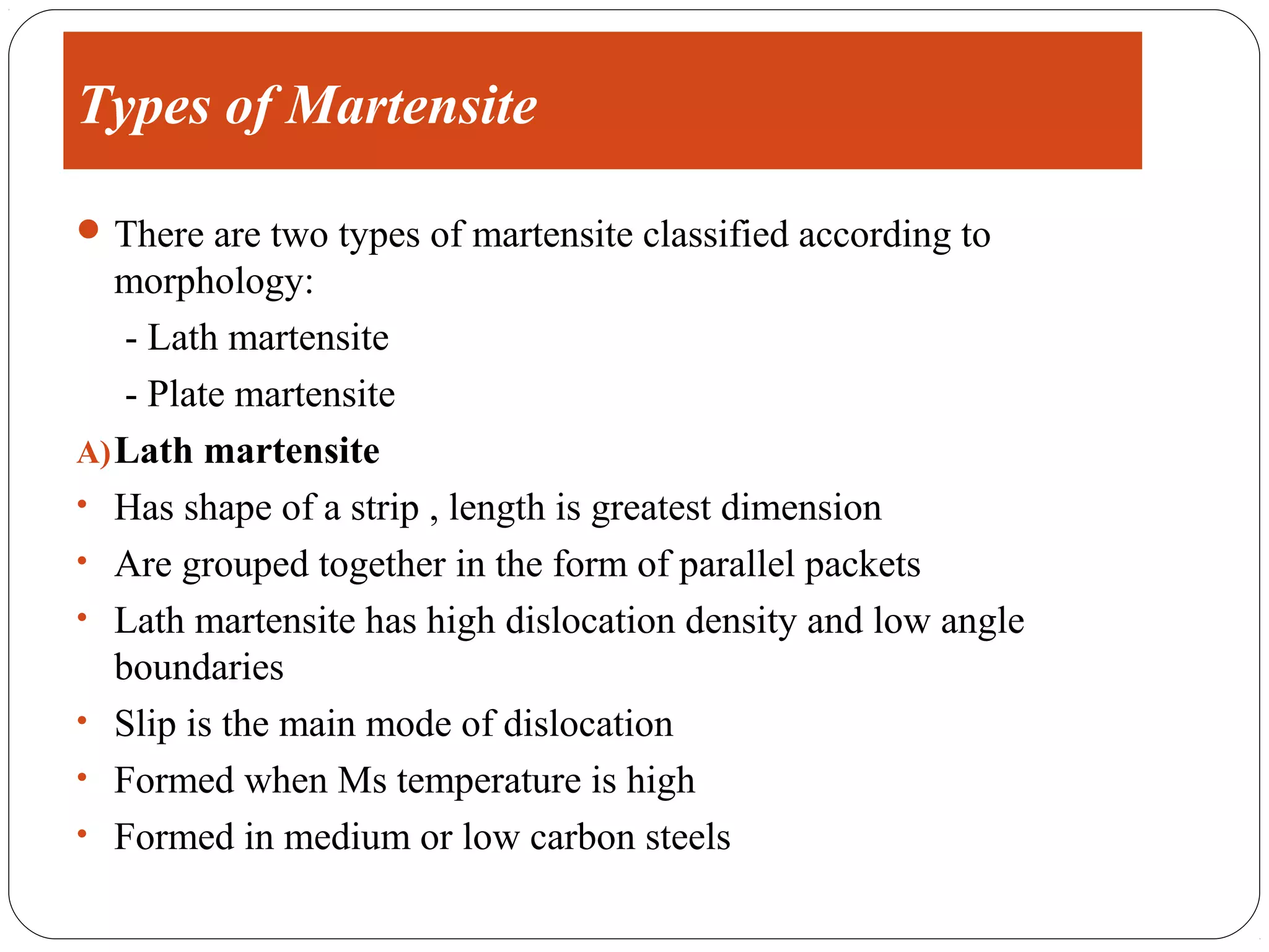 Types of Martensite

 There are two types of martensite classified according to
   morphology:
    - Lath martensite
    - Plate martensite
A) Lath martensite
• Has shape of a strip , length is greatest dimension
• Are grouped together in the form of parallel packets
• Lath martensite has high dislocation density and low angle
   boundaries
• Slip is the main mode of dislocation
• Formed when Ms temperature is high
• Formed in medium or low carbon steels
 