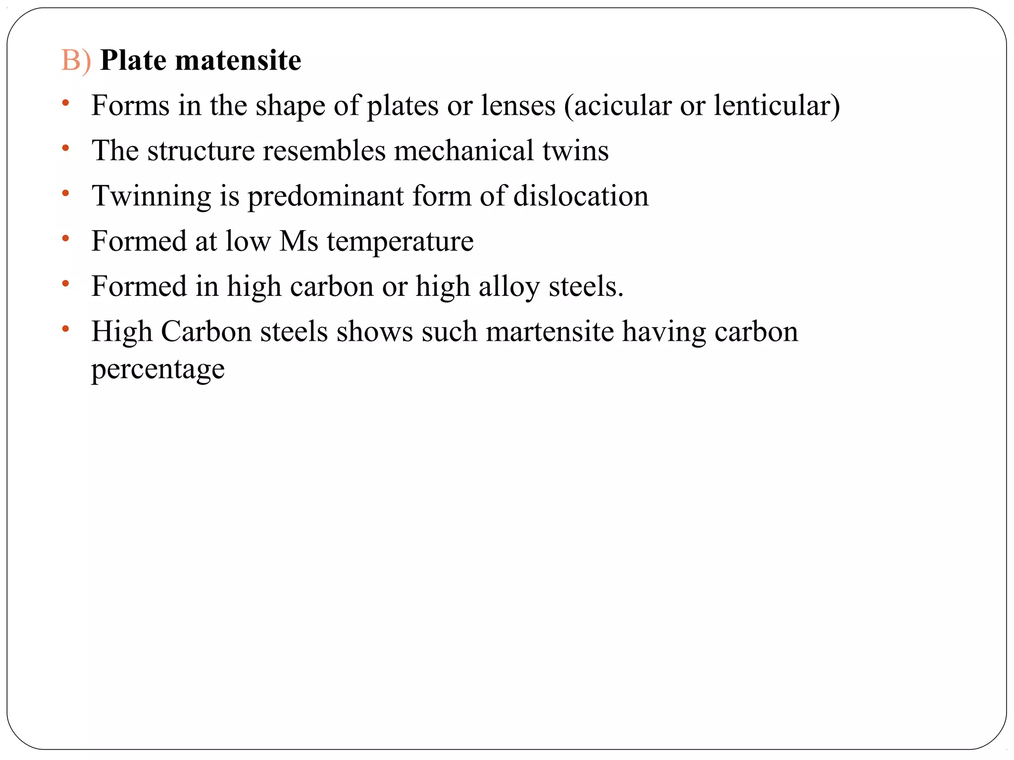 B) Plate matensite
• Forms in the shape of plates or lenses (acicular or lenticular)
• The structure resembles mechanical twins
• Twinning is predominant form of dislocation
• Formed at low Ms temperature
• Formed in high carbon or high alloy steels.
• High Carbon steels shows such martensite having carbon
  percentage
 